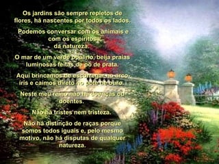 Os jardins são sempre repletos de flores, há nascentes por todos os lados. Podemos conversar com os animais e com os espíritos da natureza.  O mar de um verde opalino, beija praias luminosas feitas de pó de prata. Aqui brincamos de escorregar no arco-íris e caímos direto no pote de ouro.  Neste meu reino não há doenças ou doentes.  Não há tristes nem tristeza.  Não há distinção de raças porque somos todos iguais e, pelo mesmo motivo, não há disputas de qualquer natureza. 