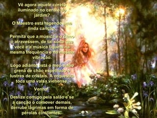 Vê agora aquele coreto iluminado no centro do jardim? O Maestro está regendo uma linda canção. Permita que a música e o rítmo o atravessem, de tal sorte que você e a música fiquem na mesma frequência e na mesma vibração. Logo adiante está o meu salão grená de chão espelhado e lustres de cristais. A orquestra toca uma valsa vienense. Venha!  Deslize comigo pela salão e se a canção o comover demais, derrube lágrimas em forma de pérolas cintilantes.  