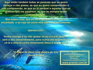 Aqui estão também todas as pessoas que eu quero abraçar e não posso, as que eu quero compreender e não compreendo, as que eu já perdoei e aquelas que eu preciso que me perdoem, as que eu sempre tentei cativar em vão. Mal sabem elas, que eu as trago para o meu reino encantado  e as vejo tal como elas são verdadeiramente: apenas  LUZ ! Venha comigo e se não quiser vir eu o trarei, mesmo sem o seu consentimento,  para nunca me esquecer de vê-lo e amá-lo como certamente Deus o vê e o ama! "O Reino de Deus está dentro de Vós" (Jesus Cristo)   www.fatimairene.com Música : Andres Segovia - Baroque 4 - Handel - Sona Montagem : [email_address] www.pranos.com.br 