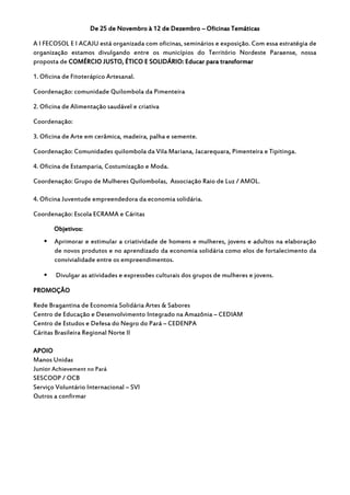 De 25 de Novembro à 12 de Dezembro – Oficinas Temáticas

A I FECOSOL E I ACAJU está organizada com oficinas, seminários e exposição. Com essa estratégia de
organização estamos divulgando entre os municípios do Território Nordeste Paraense, nossa
proposta de COMÉRCIO JUSTO, ÉTICO E SOLIDÁRIO: Educar para transformar

1. Oficina de Fitoterápico Artesanal.

Coordenação: comunidade Quilombola da Pimenteira

2. Oficina de Alimentação saudável e criativa

Coordenação:

3. Oficina de Arte em cerâmica, madeira, palha e semente.

Coordenação: Comunidades quilombola da Vila Mariana, Jacarequara, Pimenteira e Tipitinga.

4. Oficina de Estamparia, Costumização e Moda.

Coordenação: Grupo de Mulheres Quilombolas, Associação Raio de Luz / AMOL.

4. Oficina Juventude empreendedora da economia solidária.

Coordenação: Escola ECRAMA e Cáritas

       Objetivos:
      Aprimorar e estimular a criatividade de homens e mulheres, jovens e adultos na elaboração
       de novos produtos e no aprendizado da economia solidária como elos de fortalecimento da
       convivialidade entre os empreendimentos.

       Divulgar as atividades e expressões culturais dos grupos de mulheres e jovens.

PROMOÇÂO

Rede Bragantina de Economia Solidária Artes & Sabores
Centro de Educação e Desenvolvimento Integrado na Amazônia – CEDIAM
Centro de Estudos e Defesa do Negro do Pará – CEDENPA
Cáritas Brasileira Regional Norte II

APOIO
Manos Unidas
Junior Achievement no Pará
SESCOOP / OCB
Serviço Voluntário Internacional – SVI
Outros a confirmar
 