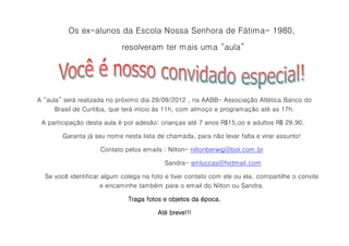 Os ex-alunos da Escola Nossa Senhora de Fátima- 1980,

                            resolveram ter mais uma “aula”




A “aula” será realizada no próximo dia 29/09/2012 , na AABB- Associação Atlética Banco do
      Brasil de Curitiba, que terá início às 11h, com almoço e programação até as 17h.

 A participação desta aula é por adesão: crianças até 7 anos R$15,oo e adultos R$ 29,90.

        Garanta já seu nome nesta lista de chamada, para não levar falta e virar assunto!

                     Contato pelos emails : Nilton- niltonberwig@bol.com.br

                                           Sandra- smluccas@hotmail.com

  Se você identificar algum colega na foto e tiver contato com ele ou ela, compartilhe o convite
                      e encaminhe também para o email do Nilton ou Sandra.

                              Traga fotos e objetos da época.

                                        Até breve!!!
 