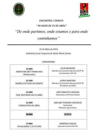  
 
 
 
 
ENCONTRO / DEBATE 
“ 40 ANOS DE 25 DE ABRIL” 
“De onde partimos, onde estamos e para onde
caminhamos”
 
31 de Maio de 2014 
Auditório Junta Freguesia de Santa Maria Lamas 
 
[PROGRAMA] 
15:00H 
ABERTURA DOS TRABALHOS 
(Moderador) 
 
JÚLIO BALREIRA 
Membro do Conselho Nacional CGTP IN 
Coordenador SITE CN 
15:10H 
RAZÕES EFETIVAS DO DEBATE 
ALÍRIO MARTINS 
Membro do Conselho Nacional CGTP IN 
Presidente do SOCN 
15:20H 
FASE ANTERIOR AO 25 ABRIL 
JOSÉ ERNESTO CARTAXO 
Sindicalista e EX Preso Político 
15:40H 
CONQUISTAS DE ABRIL 
ADELINO TEIXEIRA CARVALHO 
Sindicalista 
Militante Liga Católica 
16:00H  DEBATE 
17:00H 
ATUALIDADE E O FUTURO 
ARMÉNIO CARLOS 
Secretário Geral CGTP IN 
 