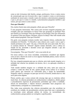 Convite à Filosofia
_______________________________
– 10 –
como se não tivéssemos tido família, amigos, professores, livros e outros meios
de comunicação que nos tivessem dito o que o mundo é; como se estivéssemos
acabando de nascer para o mundo e para nós mesmos e precisássemos perguntar
o que é, por que é e como é o mundo, e precisássemos perguntar também o que
somos, por que somos e como somos.
Para que Filosofia?
Ora, muitos fazem uma outra pergunta: afinal, para que Filosofia?
É uma pergunta interessante. Não vemos nem ouvimos ninguém perguntar, por
exemplo, para que matemática ou física? Para que geografia ou geologia? Para
que história ou sociologia? Para que biologia ou psicologia? Para que astronomia
ou química? Para que pintura, literatura, música ou dança? Mas todo mundo acha
muito natural perguntar: Para que Filosofia?
Em geral, essa pergunta costuma receber uma resposta irônica, conhecida dos
estudantes de Filosofia: “A Filosofia é uma ciência com a qual e sem a qual o
mundo permanece tal e qual”. Ou seja, a Filosofia não serve para nada. Por isso,
se costuma chamar de “filósofo” alguém sempre distraído, com a cabeça no
mundo da lua, pensando e dizendo coisas que ninguém entende e que são
perfeitamente inúteis.
Essa pergunta, “Para que Filosofia?”, tem a sua razão de ser.
Em nossa cultura e em nossa sociedade, costumamos considerar que alguma
coisa só tem o direito de existir se tiver alguma finalidade prática, muito visível e
de utilidade imediata.
Por isso, ninguém pergunta para que as ciências, pois todo mundo imagina ver a
utilidade das ciências nos produtos da técnica, isto é, na aplicação científica à
realidade.
Todo mundo também imagina ver a utilidade das artes, tanto por causa da
compra e venda das obras de arte, quanto porque nossa cultura vê os artistas
como gênios que merecem ser valorizados para o elogio da humanidade.
Ninguém, todavia, consegue ver para que serviria a Filosofia, donde dizer-se: não
serve para coisa alguma.
Parece, porém, que o senso comum não enxerga algo que os cientistas sabem
muito bem. As ciências pretendem ser conhecimentos verdadeiros, obtidos graças
a procedimentos rigorosos de pensamento; pretendem agir sobre a realidade,
através de instrumentos e objetos técnicos; pretendem fazer progressos nos
conhecimentos, corrigindo-os e aumentando-os.
Ora, todas essas pretensões das ciências pressupõem que elas acreditam na
existência da verdade, de procedimentos corretos para bem usar o pensamento,
na tecnologia como aplicação prática de teorias, na racionalidade dos
conhecimentos, porque podem ser corrigidos e aperfeiçoados.
 