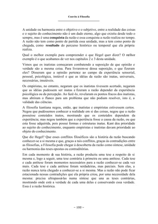 Convite à Filosofia
_______________________________
– 100 –
A unidade ou harmonia entre o objetivo e o subjetivo, entre a realidade das coisas
e o sujeito do conhecimento não é um dado eterno, algo que existiu desde todo o
sempre, mas é uma conquista da razão e essa conquista a razão realiza no tempo.
A razão não tem como ponto de partida essa unidade, mas a tem como ponto de
chegada, como resultado do percurso histórico ou temporal que ela própria
realiza.
Qual o melhor exemplo para compreender o que Hegel quer dizer? O m
elhor
exemplo é o que acabamos de ver nos capítulos 2 e 3 desta unidade.
Vimos que os inatistas começaram combatendo a suposição de que opinião e
verdade são a mesma coisa. Para livrarem-se dessa suposição, o que fizeram
eles? Disseram que a opinião pertence ao campo da experiência sensorial,
pessoal, psicológica, instável e que as idéias da razão são inatas, universais,
necessárias, imutáveis.
Os empiristas, no entanto, negaram que os inatistas tivessem acertado, negaram
que as idéias pudessem ser inatas e fizeram a razão depender da experiência
psicológica ou da percepção. Ao fazê-lo, revelaram os pontos fracos dos inatistas,
mas abriram o flanco para um problema que não podiam resolver, isto é, a
validade das ciências.
A filosofia kantiana negou, então, que inatistas e empiristas estivessem certos.
Negou que pudéssemos conhecer a realidade em si das coisas, negou que a razão
possuísse conteúdos inatos, mostrando que os conteúdos dependem da
experiência; mas negou também que a experiência fosse a causa da razão, ou que
esta fosse adquirida, pois possui formas e estruturas inatas. Kant deu prioridade
ao sujeito do conhecimento, enquanto empiristas e inatistas davam prioridade ao
objeto do conhecimento.
Que diz Hegel? Que esses conflitos filosóficos são a história da razão buscando
conhecer-se a si mesma e que, graças a tais conflitos, graças às contradições entre
as filosofias, a Filosofia pode chegar à descoberta da razão como síntese, unidade
ou harmonia das teses opostas ou contraditórias.
Em cada momento de sua história, a razão produziu uma tese a respeito de si
mesma e, logo a seguir, uma tese contrária à primeira ou uma antítese. Cada tese
e cada antítese foram momentos necessários para a razão conhecer-se cada vez
mais. Cada tese e cada antítese foram verdadeiras, mas parciais. Sem elas, a
razão nunca teria chegado a conhecer-se a si mesma. Mas a razão não pode ficar
estacionada nessas contradições que ela própria criou, por uma necessidade dela
mesma: precisa ultrapassá-las numa síntese que una as teses contrárias,
mostrando onde está a verdade de cada uma delas e conservando essa verdade.
Essa é a razão histórica.
 