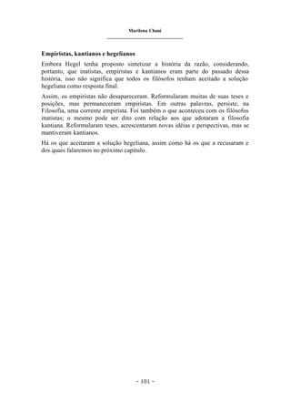 Marilena Chauí
_______________________________
– 101 –
Empiristas, kantianos e hegelianos
Embora Hegel tenha proposto sintetizar a história da razão, considerando,
portanto, que inatistas, empiristas e kantianos eram parte do passado dessa
história, isso não significa que todos os filósofos tenham aceitado a solução
hegeliana como resposta final.
Assim, os empiristas não desapareceram. Reformularam muitas de suas teses e
posições, mas permaneceram empiristas. Em outras palavras, persiste, na
Filosofia, uma corrente empirista. Foi também o que aconteceu com os filósofos
inatistas; o mesmo pode ser dito com relação aos que adotaram a filosofia
kantiana. Reformularam teses, acrescentaram novas idéias e perspectivas, mas se
mantiveram kantianos.
Há os que aceitaram a solução hegeliana, assim como há os que a recusaram e
dos quais falaremos no próximo capítulo.
 