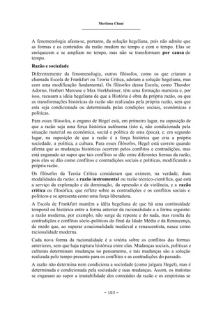 Marilena Chauí
_______________________________
– 103 –
A fenomenologia afasta-se, portanto, da solução hegeliana, pois não admite que
as formas e os conteúdos da razão mudem no tempo e com o tempo. Elas se
enriquecem e se ampliam no tempo, mas não se transformam por causa do
tempo.
Razão e sociedade
Diferentemente da fenomenologia, outros filósofos, como os que criaram a
chamada Escola de Frankfurt ou Teoria Crítica, adotam a solução hegeliana, mas
com uma modificação fundamental. Os filósofos dessa Escola, como Theodor
Adorno, Herbert Marcuse e Max Horkheimer, têm uma formação marxista e, por
isso, recusam a idéia hegeliana de que a História é obra da própria razão, ou que
as transformações históricas da razão são realizadas pela própria razão, sem que
esta seja condicionada ou determinada pelas condições sociais, econômicas e
políticas.
Para esses filósofos, o engano de Hegel está, em primeiro lugar, na suposição de
que a razão seja uma força histórica autônoma (isto é, não condicionada pela
situação material ou econômica, social e política de uma época), e, em segundo
lugar, na suposição de que a razão é a força histórica que cria a própria
sociedade, a política, a cultura. Para esses filósofos, Hegel está correto quando
afirma que as mudanças históricas ocorrem pelos conflitos e contradições, mas
está enganado ao supor que tais conflitos se dão entre diferentes formas da razão,
pois eles se dão como conflitos e contradições sociais e políticas, modificando a
própria razão.
Os filósofos da Teoria Crítica consideram que existem, na verdade, duas
modalidades da razão: a razão instrumental ou razão técnico-científica, que está
a serviço da exploração e da dominação, da opressão e da violência, e a razão
crítica ou filosófica, que reflete sobre as contradições e os conflitos sociais e
políticos e se apresenta como uma força liberadora.
A Escola de Frankfurt mantém a idéia hegeliana de que há uma continuidade
temporal ou histórica entre a forma anterior da racionalidade e a forma seguinte:
a razão moderna, por exemplo, não surge de repente e do nada, mas resulta de
contradições e conflitos sócio-políticos do final da Idade Média e da Renascença,
de modo que, ao superar a racionalidade medieval e renascentista, nasce como
racionalidade moderna.
Cada nova forma da racionalidade é a vitória sobre os conflitos das formas
anteriores, sem que haja ruptura histórica entre elas. Mudanças sociais, políticas e
culturais determinam mudanças no pensamento, e tais mudanças são a solução
realizada pelo tempo presente para os conflitos e as contradições do passado.
A razão não determina nem condiciona a sociedade (como julgara Hegel), mas é
determinada e condicionada pela sociedade e suas mudanças. Assim, os inatistas
se enganam ao supor a imutabilidade dos conteúdos da razão e os empiristas se
 