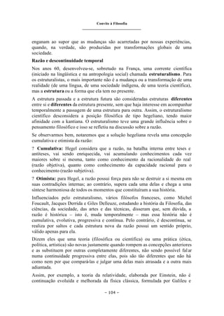 Convite à Filosofia
_______________________________
– 104 –
enganam ao supor que as mudanças são acarretadas por nossas experiências,
quando, na verdade, são produzidas por transformações globais de uma
sociedade.
Razão e descontinuidade temporal
Nos anos 60, desenvolveu-se, sobretudo na França, uma corrente científica
(iniciado na lingüística e na antropologia social) chamada estruturalismo. Para
os estruturalistas, o mais importante não é a mudança ou a transformação de uma
realidade (de uma língua, de uma sociedade indígena, de uma teoria científica),
mas a estrutura ou a forma que ela tem no presente.
A estrutura passada e a estrutura futura são consideradas estruturas diferentes
entre si e diferentes da estrutura presente, sem que haja interesse em acompanhar
temporalmente a passagem de uma estrutura para outra. Assim, o estruturalismo
científico desconsidera a posição filosófica de tipo hegeliano, tendo maior
afinidade com a kantiana. O estruturalismo teve uma grande influência sobre o
pensamento filosófico e isso se refletiu na discussão sobre a razão.
Se observarmos bem, notaremos que a solução hegeliana revela uma concepção
cumulativa e otimista da razão:
? Cumulativa: Hegel considera que a razão, na batalha interna entre teses e
antíteses, vai sendo enriquecida, vai acumulando conhecimentos cada vez
maiores sobre si mesma, tanto como conhecimento da racionalidade do real
(razão objetiva), quanto como conhecimento da capacidade racional para o
conhecimento (razão subjetiva).
? Otimista: para Hegel, a razão possui força para não se destruir a si mesma em
suas contradições internas; ao contrário, supera cada uma delas e chega a uma
síntese harmoniosa de todos os momentos que constituíram a sua história.
Influenciados pelo estruturalismo, vários filósofos franceses, como Michel
Foucault, Jacques Derrida e Giles Delleuze, estudando a história da Filosofia, das
ciências, da sociedade, das artes e das técnicas, disseram que, sem dúvida, a
razão é histórica – isto é, muda temporalmente – mas essa história não é
cumulativa, evolutiva, progressiva e contínua. Pelo contrário, é descontínua, se
realiza por saltos e cada estrutura nova da razão possui um sentido próprio,
válido apenas para ela.
Dizem eles que uma teoria (filosófica ou científica) ou uma prática (ética,
política, artística) são novas justamente quando rompem as concepções anteriores
e as substituem por outras completamente diferentes, não sendo possível falar
numa continuidade progressiva entre elas, pois são tão diferentes que não há
como nem por que compará-las e julgar uma delas mais atrasada e a outra mais
adiantada.
Assim, por exemplo, a teoria da relatividade, elaborada por Einstein, não é
continuação evoluída e melhorada da física clássica, formulada por Galileu e
 