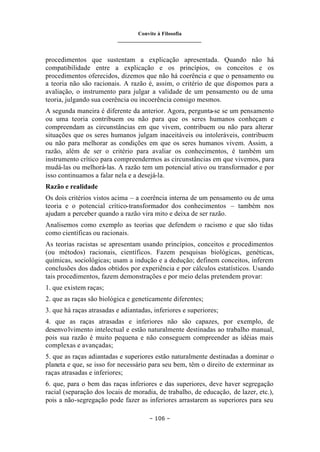 Convite à Filosofia
_______________________________
– 106 –
procedimentos que sustentam a explicação apresentada. Quando não há
compatibilidade entre a explicação e os princípios, os conceitos e os
procedimentos oferecidos, dizemos que não há coerência e que o pensamento ou
a teoria não são racionais. A razão é, assim, o critério de que dispomos para a
avaliação, o instrumento para julgar a validade de um pensamento ou de uma
teoria, julgando sua coerência ou incoerência consigo mesmos.
A segunda maneira é diferente da anterior. Agora, pergunta-se se um pensamento
ou uma teoria contribuem ou não para que os seres humanos conheçam e
compreendam as circunstâncias em que vivem, contribuem ou não para alterar
situações que os seres humanos julgam inaceitáveis ou intoleráveis, contribuem
ou não para melhorar as condições em que os seres humanos vivem. Assim, a
razão, além de ser o critério para avaliar os conhecimentos, é também um
instrumento crítico para compreendermos as circunstâncias em que vivemos, para
mudá-las ou melhorá-las. A razão tem um potencial ativo ou transformador e por
isso continuamos a falar nela e a desejá-la.
Razão e realidade
Os dois critérios vistos acima – a coerência interna de um pensamento ou de uma
teoria e o potencial crítico-transformador dos conhecimentos – também nos
ajudam a perceber quando a razão vira mito e deixa de ser razão.
Analisemos como exemplo as teorias que defendem o racismo e que são tidas
como científicas ou racionais.
As teorias racistas se apresentam usando princípios, conceitos e procedimentos
(ou métodos) racionais, científicos. Fazem pesquisas biológicas, genéticas,
químicas, sociológicas; usam a indução e a dedução; definem conceitos, inferem
conclusões dos dados obtidos por experiência e por cálculos estatísticos. Usando
tais procedimentos, fazem demonstrações e por meio delas pretendem provar:
1. que existem raças;
2. que as raças são biológica e geneticamente diferentes;
3. que há raças atrasadas e adiantadas, inferiores e superiores;
4. que as raças atrasadas e inferiores não são capazes, por exemplo, de
desenvolvimento intelectual e estão naturalmente destinadas ao trabalho manual,
pois sua razão é muito pequena e não conseguem compreender as idéias mais
complexas e avançadas;
5. que as raças adiantadas e superiores estão naturalmente destinadas a dominar o
planeta e que, se isso for necessário para seu bem, têm o direito de exterminar as
raças atrasadas e inferiores;
6. que, para o bem das raças inferiores e das superiores, deve haver segregação
racial (separação dos locais de moradia, de trabalho, de educação, de lazer, etc.),
pois a não-segregação pode fazer as inferiores arrastarem as superiores para seu
 