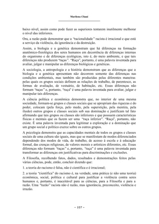 Marilena Chauí
_______________________________
– 107 –
baixo nível, assim como pode fazer as superiores tentarem inutilmente melhorar
o nível das inferiores.
Ora, a razão pode demonstrar que a “racionalidade” racista é irracional e que está
a serviço da violência, da ignorância e da destruição.
Assim, a biologia e a genética demonstram que há diferenças na formação
anatômico-fisiológica dos seres humanos em decorrência de diferenças internas
do organismo e de diferenças ecológicas, isto é, do meio ambiente, e que tais
diferenças não produzem “raças”. “Raça”, portanto, é uma palavra inventada para
avaliar, julgar e manipular as diferenças biológicas e genéticas.
A sociologia, a antropologia e a história demonstram que as diferenças que a
biologia e a genética apresentam não decorrem somente das diferenças nas
condições ambientais, mas também são produzidas pelas diferentes maneiras
pelas quais os grupos sociais definem as relações de trabalho, de parentesco, as
formas de avaliação, de vestuário, de habitação, etc. Essas diferenças não
formam “raças” e, portanto, “raça” é uma palavra inventada para avaliar, julgar e
manipular tais diferenças.
A ciência política e econômica demonstra que, no interior de uma mesma
sociedade, formam-se grupos e classes sociais que se apropriam das riquezas e do
poder, colocam (pela força, pelo medo, pela superstição, pela mentira, pela
ilusão) outros grupos e classes sociais sob sua dominação e justificam tal fato
afirmando que tais grupos ou classes são inferiores e que possuem características
físicas e mentais que os fazem ser uma “raça inferior”. “Raça”, portanto, não
existe. É uma palavra inventada para legitimar a exploração e a dominação que
um grupo social e político exerce sobre os outros grupos.
A psicologia demonstra que as capacidades mentais de todos os grupos e classes
sociais de uma cultura são iguais, mas que se manifestam de modos diferenciados
dependendo dos modos de vida, de trabalho, de acesso à escola e à educação
formal, das crenças religiosas, de valores morais e artísticos diferentes, etc. Essas
diferenças não formam “raças” e, portanto, “raça” é uma palavra inventada para
transformar as diferenças em justificativas para discriminações e exclusões.
A Filosofia, recolhendo fatos, dados, resultados e demonstrações feitos pelas
várias ciências, pode, então, concluir dizendo que:
1. a teoria do racismo é falsa, não é científica e é irracional;
2. a teoria “científica” do racismo é, na verdade, uma prática (e não uma teoria)
econômica, social, política e cultural para justificar a violência contra seres
humanos e, portanto, é inaceitável para as ciências, para a Filosofia e para a
razão. Uma “razão” racista não é razão, mas ignorância, preconceito, violência e
irrazão.
 
