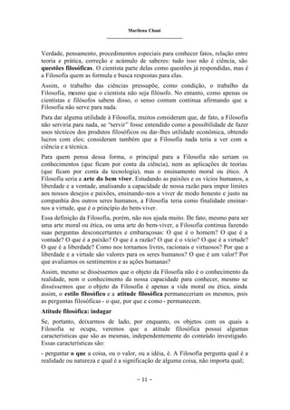 Marilena Chauí
_______________________________
– 11 –
Verdade, pensamento, procedimentos especiais para conhecer fatos, relação entre
teoria e prática, correção e acúmulo de saberes: tudo isso não é ciência, são
questões filosóficas. O cientista parte delas como questões já respondidas, mas é
a Filosofia quem as formula e busca respostas para elas.
Assim, o trabalho das ciências pressupõe, como condição, o trabalho da
Filosofia, mesmo que o cientista não seja filósofo. No entanto, como apenas os
cientistas e filósofos sabem disso, o senso comum continua afirmando que a
Filosofia não serve para nada.
Para dar alguma utilidade à Filosofia, muitos consideram que, de fato, a Filosofia
não serviria para nada, se “servir” fosse entendido como a possibilidade de fazer
usos técnicos dos produtos filosóficos ou dar-lhes utilidade econômica, obtendo
lucros com eles; consideram também que a Filosofia nada teria a ver com a
ciência e a técnica.
Para quem pensa dessa forma, o principal para a Filosofia não seriam os
conhecimentos (que ficam por conta da ciência), nem as aplicações de teorias
(que ficam por conta da tecnologia), mas o ensinamento moral ou ético. A
Filosofia seria a arte do bem viver. Estudando as paixões e os vícios humanos, a
liberdade e a vontade, analisando a capacidade de nossa razão para impor limites
aos nossos desejos e paixões, ensinando-nos a viver de modo honesto e justo na
companhia dos outros seres humanos, a Filosofia teria como finalidade ensinar-
nos a virtude, que é o princípio do bem-viver.
Essa definição da Filosofia, porém, não nos ajuda muito. De fato, mesmo para ser
uma arte moral ou ética, ou uma arte do bem-viver, a Filosofia continua fazendo
suas perguntas desconcertantes e embaraçosas: O que é o homem? O que é a
vontade? O que é a paixão? O que é a razão? O que é o vício? O que é a virtude?
O que é a liberdade? Como nos tornamos livres, racionais e virtuosos? Por que a
liberdade e a virtude são valores para os seres humanos? O que é um valor? Por
que avaliamos os sentimentos e as ações humanas?
Assim, mesmo se disséssemos que o objeto da Filosofia não é o conhecimento da
realidade, nem o conhecimento da nossa capacidade para conhecer, mesmo se
disséssemos que o objeto da Filosofia é apenas a vida moral ou ética, ainda
assim, o estilo filosófico e a atitude filosófica permaneceriam os mesmos, pois
as perguntas filosóficas - o que, por que e como - permanecem.
Atitude filosófica: indagar
Se, portanto, deixarmos de lado, por enquanto, os objetos com os quais a
Filosofia se ocupa, veremos que a atitude filosófica possui algumas
características que são as mesmas, independentemente do conteúdo investigado.
Essas características são:
- perguntar o que a coisa, ou o valor, ou a idéia, é. A Filosofia pergunta qual é a
realidade ou natureza e qual é a significação de alguma coisa, não importa qual;
 