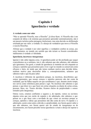 Marilena Chauí
_______________________________
– 111 –
Capítulo 1
Ignorância e verdade
A verdade como um valor
“Não se aprende Filosofia, mas a filosofar”, já disse Kant. A Filosofia não é um
conjunto de idéias e de sistemas que possamos apreender automaticamente, não é
um passeio turístico pelas paisagens intelectuais, mas uma decisão ou deliberação
orientada por um valor: a verdade. É o desejo do verdadeiro que move a Filosofia
e suscita filosofias.
Afirmar que a verdade é um valor significa: o verdadeiro confere às coisas, aos
seres humanos, ao mundo um sentido que não teriam se fossem considerados
indiferentes à verdade e à falsidade.
Ignorância, incerteza e insegurança
Ignorar é não saber alguma coisa. A ignorância pode ser tão profunda que sequer
a percebemos ou a sentimos, isto é, não sabemos que não sabemos, não sabemos
que ignoramos. Em geral, o estado de ignorância se mantém em nós enquanto as
crenças e opiniões que possuímos para viver e agir no mundo se conservam como
eficazes e úteis, de modo que não temos nenhum motivo para duvidar delas,
nenhum motivo para desconfiar delas e, conseqüentemente, achamos que
sabemos tudo o que há para saber.
A incerteza é diferente da ignorância porque, na incerteza, descobrimos que
somos ignorantes, que nossas crenças e opiniões parecem não dar conta da
realidade, que há falhas naquilo em que acreditamos e que, durante muito tempo,
nos serviu como referência para pensar e agir. Na incerteza não sabemos o que
pensar, o que dizer ou o que fazer em certas situações ou diante de certas coisas,
pessoas, fatos, etc. Temos dúvidas, ficamos cheios de perplexidade e somos
tomados pela insegurança.
Outras vezes, estamos confiantes e seguros e, de repente, vemos ou ouvimos
alguma coisa que nos enche de espanto e de admiração, não sabemos o que
pensar ou o que fazer com a novidade do que vimos ou ouvimos porque as
crenças, opiniões e idéias que possuímos não dão conta do novo. O espanto e a
admiração, assim como antes a dúvida e a perplexidade, nos fazem querer saber o
que não sabemos, nos fazem querer sair do estado de insegurança ou de
encantamento, nos fazem perceber nossa ignorância e criam o desejo de superar a
incerteza.
 