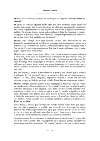 Convite à Filosofia
_______________________________
– 112 –
Quando isso acontece, estamos na disposição de espírito chamada busca da
verdade.
O desejo da verdade aparece muito cedo nos seres humanos como desejo de
confiar nas coisas e nas pessoas, isto é, de acreditar que as coisas são exatamente
tais como as percebemos e o que as pessoas nos dizem é digno de confiança e
crédito. Ao mesmo tempo, nossa vida cotidiana é feita de pequenas e grandes
decepções e, por isso, desde cedo, vemos as crianças perguntarem aos adultos se
tal ou qual coisa “é de verdade ou é de mentira”.
Quando uma criança ouve uma história, inventa uma brincadeira ou um
brinquedo, quando joga, vê um filme ou uma peça teatral, está sempre atenta para
saber se “é de verdade ou de mentira”, está sempre atenta para a diferença entre o
“de mentira” e a mentira propriamente dita, isto é, para a diferença entre brincar,
jogar, fingir e faltar à confiança.
Quando uma criança brinca, joga e finge, está criando um outro mundo, mais rico
e mais belo, mais cheio de possibilidades e invenções do que o mundo onde, de
fato, vive. Mas sabe, mesmo que não formule explicitamente tal saber, que há
uma diferença entre imaginação e percepção, ainda que, no caso infantil, essa
diferença seja muito tênue, muito leve, quase imperceptível – tanto assim, que a
criança acredita em mundos e seres maravilhosos como parte do mundo real de
sua vida.
Por isso mesmo, a criança é muito sensível à mentira dos adultos, pois a mentira
é diferente do “de mentira”, isto é, a mentira é diferente da imaginação e a
criança se sente ferida, magoada, angustiada quando o adulto lhe diz uma
mentira, porque, ao fazê-lo, quebra a relação de confiança e a segurança infantis.
Quando crianças, estamos sujeitos a duas decepções: a de que os seres, as coisas,
os mundos maravilhosos não existem “de verdade” e a de que os adultos podem
dizer-nos falsidades e nos enganar. Essa dupla decepção pode acarretar dois
resultados opostos: ou a criança se recusa a sair do mundo imaginário e sofre
com a realidade como alguma coisa ruim e hostil a ela; ou, dolorosamente, aceita
a distinção, mas também se torna muito atenta e desconfiada diante da palavra
dos adultos. Nesse segundo caso, a criança também se coloca na disposição da
busca da verdade.
Nessa busca, a criança pode desejar um mundo melhor e mais belo que aquele
em que vive e encontrar a verdade nas obras de arte, desejando ser artista
também. Ou pode desejar saber como e por que o mundo em que vive é tal como
é e se ele poderia ser diferente ou melhor do que é. Nesse caso, é despertado nela
o desejo de conhecimento intelectual e o da ação transformadora.
A criança não se decepciona nem se desilude com o “faz-de-conta” porque sabe
que é um “faz-de-conta”. Ela se decepciona ou se desilude quando descobre que
querem que acredite como sendo “de verdade” alguma coisa que ela sabe ou que
 