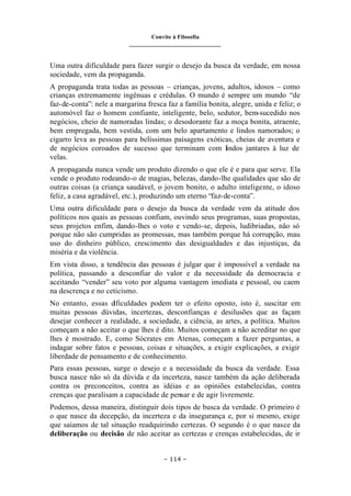 Convite à Filosofia
_______________________________
– 114 –
Uma outra dificuldade para fazer surgir o desejo da busca da verdade, em nossa
sociedade, vem da propaganda.
A propaganda trata todas as pessoas – crianças, jovens, adultos, idosos – como
crianças extremamente ingênuas e crédulas. O mundo é sempre um mundo “de
faz-de-conta”: nele a margarina fresca faz a família bonita, alegre, unida e feliz; o
automóvel faz o homem confiante, inteligente, belo, sedutor, bem-sucedido nos
negócios, cheio de namoradas lindas; o desodorante faz a moça bonita, atraente,
bem empregada, bem vestida, com um belo apartamento e lindos namorados; o
cigarro leva as pessoas para belíssimas paisagens exóticas, cheias de aventura e
de negócios coroados de sucesso que terminam com lindos jantares à luz de
velas.
A propaganda nunca vende um produto dizendo o que ele é e para que serve. Ela
vende o produto rodeando-o de magias, belezas, dando-lhe qualidades que são de
outras coisas (a criança saudável, o jovem bonito, o adulto inteligente, o idoso
feliz, a casa agradável, etc.), produzindo um eterno “faz-de-conta”.
Uma outra dificuldade para o desejo da busca da verdade vem da atitude dos
políticos nos quais as pessoas confiam, ouvindo seus programas, suas propostas,
seus projetos enfim, dando-lhes o voto e vendo-se, depois, ludibriadas, não só
porque não são cumpridas as promessas, mas também porque há corrupção, mau
uso do dinheiro público, crescimento das desigualdades e das injustiças, da
miséria e da violência.
Em vista disso, a tendência das pessoas é julgar que é impossível a verdade na
política, passando a desconfiar do valor e da necessidade da democracia e
aceitando “vender” seu voto por alguma vantagem imediata e pessoal, ou caem
na descrença e no ceticismo.
No entanto, essas d
ificuldades podem ter o efeito oposto, isto é, suscitar em
muitas pessoas dúvidas, incertezas, desconfianças e desilusões que as façam
desejar conhecer a realidade, a sociedade, a ciência, as artes, a política. Muitos
começam a não aceitar o que lhes é dito. Muitos começam a não acreditar no que
lhes é mostrado. E, como Sócrates em Atenas, começam a fazer perguntas, a
indagar sobre fatos e pessoas, coisas e situações, a exigir explicações, a exigir
liberdade de pensamento e de conhecimento.
Para essas pessoas, surge o desejo e a necessidade da busca da verdade. Essa
busca nasce não só da dúvida e da incerteza, nasce também da ação deliberada
contra os preconceitos, contra as idéias e as opiniões estabelecidas, contra
crenças que paralisam a capacidade de pensar e de agir livremente.
Podemos, dessa maneira, distinguir dois tipos de busca da verdade. O primeiro é
o que nasce da decepção, da incerteza e da insegurança e, por si mesmo, exige
que saiamos de tal situação readquirindo certezas. O segundo é o que nasce da
deliberação ou decisão de não aceitar as certezas e crenças estabelecidas, de ir
 