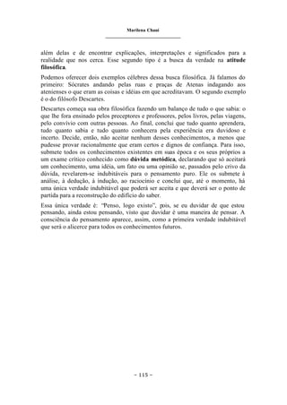 Marilena Chauí
_______________________________
– 115 –
além delas e de encontrar explicações, interpretações e significados para a
realidade que nos cerca. Esse segundo tipo é a busca da verdade na atitude
filosófica.
Podemos oferecer dois exemplos célebres dessa busca filosófica. Já falamos do
primeiro: Sócrates andando pelas ruas e praças de Atenas indagando aos
atenienses o que eram as coisas e idéias em que acreditavam. O segundo exemplo
é o do filósofo Descartes.
Descartes começa sua obra filosófica fazendo um balanço de tudo o que sabia: o
que lhe fora ensinado pelos preceptores e professores, pelos livros, pelas viagens,
pelo convívio com outras pessoas. Ao final, conclui que tudo quanto aprendera,
tudo quanto sabia e tudo quanto conhecera pela experiência era duvidoso e
incerto. Decide, então, não aceitar nenhum desses conhecimentos, a menos que
pudesse provar racionalmente que eram certos e dignos de confiança. Para isso,
submete todos os conhecimentos existentes em suas época e os seus próprios a
um exame crítico conhecido como dúvida metódica, declarando que só aceitará
um conhecimento, uma idéia, um fato ou uma opinião se, passados pelo crivo da
dúvida, revelarem-se indubitáveis para o pensamento puro. Ele os submete à
análise, à dedução, à indução, ao raciocínio e conclui que, até o momento, há
uma única verdade indubitável que poderá ser aceita e que deverá ser o ponto de
partida para a reconstrução do edifício do saber.
Essa única verdade é: “Penso, logo existo”, pois, se eu duvidar de que estou
pensando, ainda estou pensando, visto que duvidar é uma maneira de pensar. A
consciência do pensamento aparece, assim, como a primeira verdade indubitável
que será o alicerce para todos os conhecimentos futuros.
 