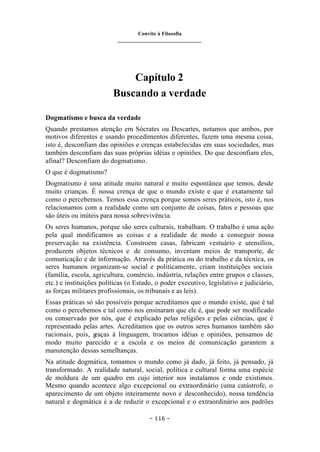 Convite à Filosofia
_______________________________
– 116 –
Capítulo 2
Buscando a verdade
Dogmatismo e busca da verdade
Quando prestamos atenção em Sócrates ou Descartes, notamos que ambos, por
motivos diferentes e usando procedimentos diferentes, fazem uma mesma coisa,
isto é, desconfiam das opiniões e crenças estabelecidas em suas sociedades, mas
também desconfiam das suas próprias idéias e opiniões. Do que desconfiam eles,
afinal? Desconfiam do dogmatismo.
O que é dogmatismo?
Dogmatismo é uma atitude muito natural e muito espontânea que temos, desde
muito crianças. É nossa crença de que o mundo existe e que é exatamente tal
como o percebemos. Temos essa crença porque somos seres práticos, isto é, nos
relacionamos com a realidade como um conjunto de coisas, fatos e pessoas que
são úteis ou inúteis para nossa sobrevivência.
Os seres humanos, porque são seres culturais, trabalham. O trabalho é uma ação
pela qual modificamos as coisas e a realidade de modo a conseguir nossa
preservação na existência. Constroem casas, fabricam vestuário e utensílios,
produzem objetos técnicos e de consumo, inventam meios de transporte, de
comunicação e de informação. Através da prática ou do trabalho e da técnica, os
seres humanos organizam-se social e politicamente, criam instituições sociais
(família, escola, agricultura, comércio, indústria, relações entre grupos e classes,
etc.) e instituições políticas (o Estado, o poder executivo, legislativo e judiciário,
as forças militares profissionais, os tribunais e as leis).
Essas práticas só são possíveis porque acreditamos que o mundo existe, que é tal
como o percebemos e tal como nos ensinaram que ele é, que pode ser modificado
ou conservado por nós, que é explicado pelas religiões e pelas ciências, que é
representado pelas artes. Acreditamos que os outros seres humanos também são
racionais, pois, g
raças à linguagem, trocamos idéias e opiniões, pensamos de
modo muito parecido e a escola e os meios de comunicação garantem a
manutenção dessas semelhanças.
Na atitude dogmática, tomamos o mundo como já dado, já feito, já pensado, já
transformado. A realidade natural, social, política e cultural forma uma espécie
de moldura de um quadro em cujo interior nos instalamos e onde existimos.
Mesmo quando acontece algo excepcional ou extraordinário (uma catástrofe, o
aparecimento de um objeto inteiramente novo e desconhecido), nossa tendência
natural e dogmática é a de reduzir o excepcional e o extraordinário aos padrões
 