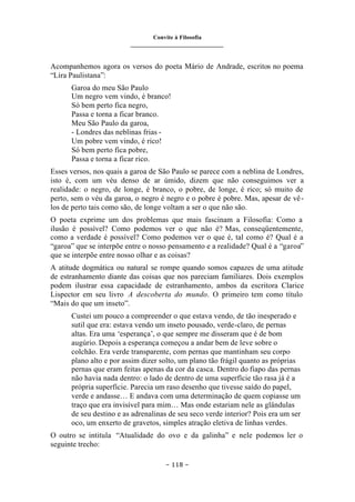 Convite à Filosofia
_______________________________
– 118 –
Acompanhemos agora os versos do poeta Mário de Andrade, escritos no poema
“Lira Paulistana”:
Garoa do meu São Paulo
Um negro vem vindo, é branco!
Só bem perto fica negro,
Passa e torna a ficar branco.
Meu São Paulo da garoa,
- Londres das neblinas frias -
Um pobre vem vindo, é rico!
Só bem perto fica pobre,
Passa e torna a ficar rico.
Esses versos, nos quais a garoa de São Paulo se parece com a neblina de Londres,
isto é, com um véu denso de ar úmido, dizem que não conseguimos ver a
realidade: o negro, de longe, é branco, o pobre, de longe, é rico; só muito de
perto, sem o véu da garoa, o negro é negro e o pobre é pobre. Mas, apesar de vê-
los de perto tais como são, de longe voltam a ser o que não são.
O poeta exprime um dos problemas que mais fascinam a Filosofia: Como a
ilusão é possível? Como podemos ver o que não é? Mas, conseqüentemente,
como a verdade é possível? Como podemos ver o que é, tal como é? Qual é a
“garoa” que se interpõe entre o nosso pensamento e a realidade? Qual é a “garoa”
que se interpõe entre nosso olhar e as coisas?
A atitude dogmática ou natural se rompe quando somos capazes de uma atitude
de estranhamento diante das coisas que nos pareciam familiares. Dois exemplos
podem ilustrar essa capacidade de estranhamento, ambos da escritora Clarice
Lispector em seu livro A descoberta do mundo. O primeiro tem como título
“Mais do que um inseto”.
Custei um pouco a compreender o que estava vendo, de tão inesperado e
sutil que era: estava vendo um inseto pousado, verde-claro, de pernas
altas. Era uma ‘esperança’, o que sempre me disseram que é de bom
augúrio. Depois a esperança começou a andar bem de leve sobre o
colchão. Era verde transparente, com pernas que mantinham seu corpo
plano alto e por assim dizer solto, um plano tão frágil quanto as próprias
pernas que eram feitas apenas da cor da casca. Dentro do fiapo das pernas
não havia nada dentro: o lado de dentro de uma superfície tão rasa já é a
própria superfície. Parecia um raso desenho que tivesse saído do papel,
verde e andasse… E andava com uma determinação de quem copiasse um
traço que era invisível para mim… Mas onde estariam nele as glândulas
de seu destino e as adrenalinas de seu seco verde interior? Pois era um ser
oco, um enxerto de gravetos, simples atração eletiva de linhas verdes.
O outro se intitula “Atualidade do ovo e da galinha” e nele podemos ler o
seguinte trecho:
 