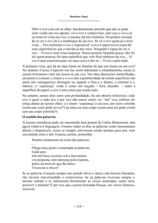 Marilena Chauí
_______________________________
– 119 –
Olho o ovo com um só olhar. Imediatamente percebo que não se pode
estar vendo um ovo apenas: ver o ovo é sempre hoje; mal vejo o ovo e já
se torna ter visto um ovo, o mesmo, há três milênios. No próprio instante
de se ver o ovo ele é a lembrança de um ovo. Só vê o ovo quem já o tiver
visto… Ver realmente o ovo é impossível: o ovo é supervisível como há
sons supersônicos que o ouvido já não ouve. Ninguém é capaz de ver o
ovo… O ovo é uma coisa suspensa. Nunca pousou. Quando pousa, não foi
ele quem pousou, foi uma superfície que veio ficar embaixo do ovo… O
ovo é uma exteriorização: ter uma casca é dar-se… O ovo expõe tudo.
À primeira vista, que há de mais banal ou familiar do que um inseto ou um ovo?
No entanto, Clarice Lispector nos faz sentir admiração e estranhamento, como se
jamais tivéssemos visto um inseto ou um ovo. Nas duas descrições maravilhadas,
um ponto é comum: o inseto e o ovo têm a peculiaridade de serem superfícies nas
quais não conseguimos distinguir ou separar o fora e o dentro, o exterior e o
interior; a ‘esperança’ verde é como um traçado – letra, desenho – sobre a
superfície do papel; o ovo é uma casca que expõe tudo.
No entanto, nesses dois seres sem profundidade, há um abismo misterioso: todo
ovo é igual a todo ovo e por isso não temos como ver “um” ovo, embora ele
esteja diante de nossos olhos; e o inseto ‘esperança’ é um oco, um vazio colorido
(como um vazio pode ter cor?) ou uma cor sem corpo (como uma cor pode existir
sem um corpo colorido?).
O sentido das palavras
A mesma estranheza pode ser encontrada num poema de Carlos Drummond, mas
agora relativa à linguagem. Usamos todos os dias as palavras como instrumentos
dóceis e disponíveis, como se sempre estivessem estado prontas para nós, com
seu sentido claro e útil. O poeta, porém, aconselha:
Penetra surdamente no reino das palavras.
…
Chega mais perto e contempla as palavras.
Cada uma
tem mil faces secretas sob a face neutra
e te pergunta, sem interesse pela resposta,
pobre ou terrível, que lhe deres:
Trouxeste a chave?
Se as palavras tivessem sempre um sentido óbvio e único, não haveria literatura,
não haveria mal-entendido e controvérsia. Se as palavras tivessem sempre o
mesmo sentido e se indicassem diretamente as coisas nomeadas, como seria
possível a mentira? É por isso que o poeta Fernando Pessoa, em versos famosos,
escreveu:
 