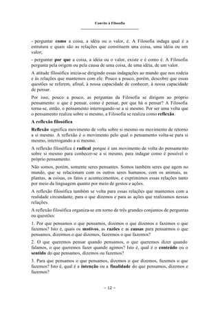 Convite à Filosofia
_______________________________
– 12 –
- perguntar como a coisa, a idéia ou o valor, é. A Filosofia indaga qual é a
estrutura e quais são as relações que constituem u
ma coisa, uma idéia ou um
valor;
- perguntar por que a coisa, a idéia ou o valor, existe e é como é. A Filosofia
pergunta pela origem ou pela causa de uma coisa, de uma idéia, de um valor.
A atitude filosófica inicia-se dirigindo essas indagações ao mundo que nos rodeia
e às relações que mantemos com ele. Pouco a pouco, porém, descobre que essas
questões se referem, afinal, à nossa capacidade de conhecer, à nossa capacidade
de pensar.
Por isso, pouco a pouco, as perguntas da Filosofia se dirigem ao próprio
pensamento: o que é pensar, como é pensar, por que há o pensar? A Filosofia
torna-se, então, o pensamento interrogando-se a si mesmo. Por ser uma volta que
o pensamento realiza sobre si mesmo, a Filosofia se realiza como reflexão.
A reflexão filosófica
Reflexão significa movimento de volta sobre si mesmo ou movimento de retorno
a si mesmo. A reflexão é o movimento pelo qual o pensamento volta-se para si
mesmo, interrogando a si mesmo.
A reflexão filosófica é radical porque é um movimento de volta do pensamento
sobre si mesmo para conhecer-se a si mesmo, para indagar como é possível o
próprio pensamento.
Não somos, porém, somente seres pensantes. Somos também seres que agem no
mundo, que se relacionam com os outros seres humanos, com os animais, as
plantas, as coisas, os fatos e acontecimentos, e exprimimos essas relações tanto
por meio da linguagem quanto por meio de gestos e ações.
A reflexão filosófica também se volta para essas relações que mantemos com a
realidade circundante, para o que dizemos e para as ações que realizamos nessas
relações.
A reflexão filosófica organiza-se em torno de três grandes conjuntos de perguntas
ou questões:
1. Por que pensamos o que pensamos, dizemos o que dizemos e fazemos o que
fazemos? Isto é, quais os motivos, as razões e as causas para pensarmos o que
pensamos, dizermos o que dizemos, fazermos o que fazemos?
2. O que queremos pensar quando pensamos, o que queremos dizer quando
falamos, o que queremos fazer quando agimos? Isto é, qual é o conteúdo ou o
sentido do que pensamos, dizemos ou fazemos?
3. Para que pensamos o que pensamos, dizemos o que dizemos, fazemos o que
fazemos? Isto é, qual é a intenção ou a finalidade do que pensamos, dizemos e
fazemos?
 