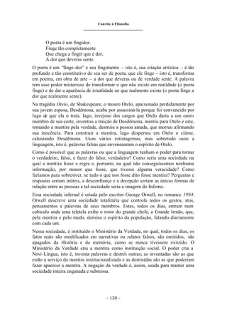 Convite à Filosofia
_______________________________
– 120 –
O poeta é um fingidor.
Finge tão completamente
Que chega a fingir que é dor,
A dor que deveras sente.
O poeta é um “finge-dor” e seu fingimento – isto é, sua criação artística – é tão
profundo e tão constitutivo de seu ser de poeta, que ele finge – isto é, transforma
em poema, em obra de arte – a dor que deveras ou de verdade sente. A palavra
tem esse poder misterioso de transformar o que não existe em realidade (o poeta
finge) e de dar a aparência de irrealidade ao que realmente existe (o poeta finge a
dor que realmente sente).
Na tragédia Otelo, de Shakespeare, o mouro Otelo, apaixonado perdidamente por
sua jovem esposa, Desdêmona, acaba por assassiná-la porque foi convencido por
Iago de que ela o traía. Iago, invejoso dos cargos que Otelo daria a um outro
membro de sua corte, inventou a traição de Desdêmona, mentiu para Otelo e este,
tomando a mentira pela verdade, destruiu a pessoa amada, que morreu afirmando
sua inocência. Para construir a mentira, Iago despertou em Otelo o ciúme,
caluniando Desdêmona. Usou vários estratagemas, mas sobretudo usou a
linguagem, isto é, palavras falsas que envenenaram o espírito de Otelo.
Como é possível que as palavras ou que a linguagem tenham o poder para tornar
o verdadeiro, falso, e fazer do falso, verdadeiro? Como seria uma sociedade na
qual a mentira fosse a regra e, portanto, na qual não conseguíssemos nenhuma
informação, por menor que fosse, que tivesse alguma veracidade? Como
faríamos para sobreviver, se tudo o que nos fosse dito fosse mentira? Perguntas e
respostas seriam inúteis, a desconfiança e a decepção seriam as únicas formas de
relação entre as pessoas e tal sociedade seria a imagem do Inferno.
Essa sociedade infernal é criada pelo escritor George Orwell, no romance 1984.
Orwell descreve uma sociedade totalitária que controla todos os gestos, atos,
pensamentos e palavras de seus membros. Estes, todos os dias, entram num
cubículo onde uma teletela exibe o rosto do grande chefe, o Grande Irmão, que,
pela mentira e pelo medo, domina o espírito da população, falando diariamente
com cada um.
Nessa sociedade, é instituído o Ministério da Verdade, no qual, todos os dias, os
fatos reais são modificados em narrativas ou relatos falsos, são omitidos, são
apagados da História e da memória, como se nunca tivessem existido. O
Ministério da Verdade cria a mentira como instituição social. O poder cria a
Novi-Língua, isto é, inventa palavras e destrói outras; as inventadas são as que
estão a serviço da mentira institucionalizada e as destruídas são as que poderiam
fazer aparecer a mentira. A negação da verdade é, assim, usada para manter uma
sociedade inteira enganada e submissa.
 