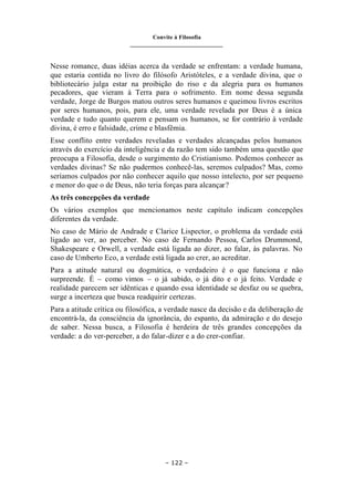 Convite à Filosofia
_______________________________
– 122 –
Nesse romance, duas idéias acerca da verdade se enfrentam: a verdade humana,
que estaria contida no livro do filósofo Aristóteles, e a verdade divina, que o
bibliotecário julga estar na proibição do riso e da alegria para os humanos
pecadores, que vieram à Terra para o sofrimento. Em nome dessa segunda
verdade, Jorge de Burgos matou outros seres humanos e queimou livros escritos
por seres humanos, pois, para ele, uma verdade revelada por Deus é a única
verdade e tudo quanto querem e pensam os humanos, se for contrário à verdade
divina, é erro e falsidade, crime e blasfêmia.
Esse conflito entre verdades reveladas e verdades alcançadas pelos humanos
através do exercício da inteligência e da razão tem sido também uma questão que
preocupa a Filosofia, desde o surgimento do Cristianismo. Podemos conhecer as
verdades divinas? Se não pudermos conhecê-las, seremos culpados? Mas, como
seríamos culpados por não conhecer aquilo que nosso intelecto, por ser pequeno
e menor do que o de Deus, não teria forças para alcançar?
As três concepções da verdade
Os vários exemplos que mencionamos neste capítulo indicam concepções
diferentes da verdade.
No caso de Mário de Andrade e Clarice Lispector, o problema da verdade está
ligado ao ver, ao perceber. No caso de Fernando Pessoa, Carlos Drummond,
Shakespeare e Orwell, a verdade está ligada ao dizer, ao falar, às palavras. No
caso de Umberto Eco, a verdade está ligada ao crer, ao acreditar.
Para a atitude natural ou dogmática, o verdadeiro é o que funciona e não
surpreende. É – como vimos – o já sabido, o já dito e o já feito. Verdade e
realidade parecem ser idênticas e quando essa identidade se desfaz ou se quebra,
surge a incerteza que busca readquirir certezas.
Para a atitude crítica ou filosófica, a verdade nasce da decisão e da deliberação de
encontrá-la, da consciência da ignorância, do espanto, da admiração e do desejo
de saber. Nessa busca, a Filosofia é herdeira de três grandes concepções da
verdade: a do ver-perceber, a do falar-dizer e a do crer-confiar.
 