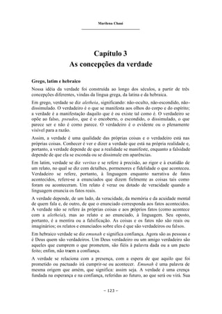 Marilena Chauí
_______________________________
– 123 –
Capítulo 3
As concepções da verdade
Grego, latim e hebraico
Nossa idéia da verdade foi construída ao longo dos séculos, a partir de três
concepções diferentes, vindas da língua grega, da latina e da hebraica.
Em grego, verdade se diz aletheia, significando: não-oculto, não-escondido, não-
dissimulado. O verdadeiro é o que se manifesta aos olhos do corpo e do espírito;
a verdade é a manifestação daquilo que é ou existe tal como é. O verdadeiro se
opõe ao falso, pseudos, que é o encoberto, o escondido, o dissimulado, o que
parece ser e não é como parece. O verdadeiro é o evidente ou o plenamente
visível para a razão.
Assim, a verdade é uma qualidade das próprias coisas e o verdadeiro está nas
próprias coisas. Conhecer é ver e dizer a verdade que está na própria realidade e,
portanto, a verdade depende de que a realidade se manifeste, enquanto a falsidade
depende de que ela se esconda ou se dissimule em aparências.
Em latim, verdade se diz veritas e se refere à precisão, ao rigor e à exatidão de
um relato, no qual se diz com detalhes, pormenores e fidelidade o que aconteceu.
Verdadeiro se refere, portanto, à linguagem enquanto narrativa de fatos
acontecidos, refere-se a enunciados que dizem fielmente as coisas tais como
foram ou aconteceram. Um relato é veraz ou dotado de veracidade quando a
linguagem enuncia os fatos reais.
A verdade depende, de um lado, da veracidade, da memória e da acuidade mental
de quem fala e, de outro, de que o enunciado corresponda aos fatos acontecidos.
A verdade não se refere às próprias coisas e aos próprios fatos (como acontece
com a aletheia), mas ao relato e ao enunciado, à linguagem. Seu oposto,
portanto, é a mentira ou a falsificação. As coisas e os fatos não são reais ou
imaginários; os relatos e enunciados sobre eles é que são verdadeiros ou falsos.
Em hebraico verdade se diz emunah e significa confiança. Agora são as pessoas e
é Deus quem são verdadeiros. Um Deus verdadeiro ou um amigo verdadeiro são
aqueles que cumprem o que prometem, são fiéis à palavra dada ou a um pacto
feito; enfim, não traem a confiança.
A verdade se relaciona com a presença, com a espera de que aquilo que foi
prometido ou pactuado irá cumprir-se ou acontecer. Emunah é uma palavra de
mesma origem que amém, que significa: assim seja. A verdade é uma crença
fundada na esperança e na confiança, referidas ao futuro, ao que será ou virá. Sua
 