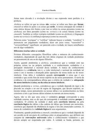 Convite à Filosofia
_______________________________
– 124 –
forma mais elevada é a revelação divina e sua expressão mais perfeita é a
profecia.
Aletheia se refere ao que as coisas são; veritas se refere aos fatos que foram;
emunah se refere às ações e as coisas que serão. A nossa concepção da verdade é
uma síntese dessas três fontes e por isso se refere às coisas presentes (como na
aletheia), aos fatos passados (como na veritas) e às coisas futuras (como na
emunah). Também se refere à própria realidade (como na aletheia), à linguagem
(como na veritas) e à confiança-esperança (como na emunah).
Palavras como “averiguar” e “verificar” indicam buscar a verdade; “veredicto” é
pronunciar um julgamento verdadeiro, dizer um juízo veraz; “verossímil” e
“verossimilhante” significam: ser parecido com a verdade, ter traços semelhantes
aos de algo verdadeiro.
Diferentes teorias sobre a verdade
Existem diferentes concepções filosóficas sobre a natureza do conhecimento
verdadeiro, dependendo de qual das três idéias originais da verdade predomine
no pensamento de um ou de alguns filósofos.
Assim, quando predomina a aletheia, considera-se que a verdade está nas
próprias coisas ou na própria realidade e o conhecimento verdadeiro é a
percepção intelectual e racional dessa verdade. A marca do conhecimento
verdadeiro é a evidência, isto é, a visão intelectual e racional da realidade tal
como é em si mesma e alcançada pelas operações de nossa razão ou de nosso
intelecto. Uma idéia é verdadeira quando corresponde à coisa que é seu
conteúdo e que existe fora de nosso espírito ou de nosso pensamento. A teoria da
evidência e da correspondência afirma que o critério da verdade é a adequação
do nosso intelecto à coisa, ou da coisa ao nosso intelecto.
Quando predomina a veritas, considera-se que a verdade depende do rigor e da
precisão na criação e no uso de regras de linguagem, que devem exprimir, ao
mesmo tempo, nosso pensamento ou nossas idéias e os acontecimentos ou fatos
exteriores a nós e que nossas idéias relatam ou narram em nossa mente.
Agora, não se diz que uma coisa é verdadeira porque corresponde a uma
realidade externa, mas se diz que ela corresponde à realidade externa porque é
verdadeira. O critério da verdade é dado pela coerência interna ou pela
coerência lógica das idéias e das cadeias de idéias que formam um raciocínio,
coerência que depende da obediência às regras e leis dos enunciados corretos. A
marca do verdadeiro é a validade lógica de seus argumentos.
Finalmente, quando predomina a emunah, considera-se que a verdade depende de
um acordo ou de um pacto de confiança entre os pesquisadores, que definem um
conjunto de convenções universais sobre o conhecimento verdadeiro e que
devem sempre ser respeitadas por todos. A verdade se funda, portanto, no
 