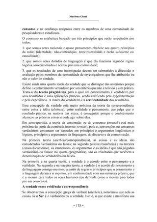 Marilena Chauí
_______________________________
– 125 –
consenso e na confiança recíproca entre os membros de uma comunidade de
pesquisadores e estudiosos.
O consenso se estabelece baseado em três princípios que serão respeitados por
todos:
1. que somos seres racionais e nosso pensamento obedece aos quatro princípios
da razão (identidade, não-contradição, terceiro-excluído e razão suficiente ou
causalidade);
2. que somos seres dotados de linguagem e que ela funciona segundo regras
lógicas convencionadas e aceitas por uma comunidade;
3. que os resultados de uma investigação devem ser submetidos à discussão e
avaliação pelos membros da comunidade de investigadores que lhe atribuirão ou
não o valor de verdade.
Existe ainda uma quarta teoria da verdade que se distingue das anteriores porque
define o conhecimento verdadeiro por um critério que não é teórico e sim prático.
Trata-se da teoria pragmática, para a qual um conhecimento é verdadeiro por
seus resultados e suas aplicações práticas, sendo verificado pela experimentação
e pela experiência. A marca do verdadeiro é a verificabilidade dos resultados.
Essa concepção da verdade está muito próxima da teoria da correspondência
entre coisa e idéia (aletheia), entre realidade e pensamento, que julga que o
resultado prático, na maioria das vezes, é conseguido porque o conhecimento
alcançou as próprias coisas e pode agir sobre elas.
Em contrapartida, a teoria da convenção ou do consenso (emunah) está mais
próxima da teoria da coerência interna (veritas), pois as convenções ou consensos
verdadeiros costumam ser baseados em princípios e argumentos lingüísticos e
lógicos, princípios e argumentos da linguagem, do discurso e da comunicação.
Na primeira teoria (aletheia/correspondência), as coisas e as idéias são
consideradas verdadeiras ou falsas; na segunda (veritas/coerência) e na terceira
(emunah/consenso), os enunciados, os argumentos e as idéias é que são julgados
verdadeiros ou falsos; na quarta (pragmática), são os resultados que recebem a
denominação de verdadeiros ou falsos.
Na primeira e na quarta teoria, a verdade é o acordo entre o pensamento e a
realidade. Na segunda e na terceira teoria, a verdade é o acordo do pensamento e
da linguagem consigo mesmos, a partir de regras e princípios que o pensamento e
a linguagem deram a si mesmos, em conformidade com sua natureza própria, que
é a mesma para todos os seres humanos (ou definida como a mesma para todos
por um consenso).
A verdade como evidência e correspondência
Se observarmos a concepção grega da verdade (aletheia), notaremos que nela as
coisas ou o Ser é o verdadeiro ou a verdade. Isto é, o que existe e manifesta sua
 