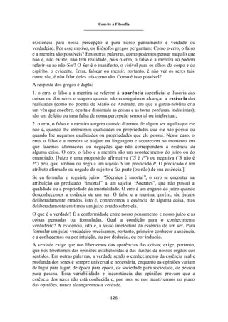 Convite à Filosofia
_______________________________
– 126 –
existência para nossa percepção e para nosso pensamento é verdade ou
verdadeiro. Por esse motivo, os filósofos gregos perguntam: Como o erro, o falso
e a mentira são possíveis? Em outras palavras, como podemos pensar naquilo que
não é, não existe, não tem realidade, pois o erro, o falso e a mentira só podem
referir-se ao não-Ser? O Ser é o manifesto, o visível para os olhos do corpo e do
espírito, o evidente. Errar, falsear ou mentir, portanto, é não ver os seres tais
como são, é não falar deles tais como são. Como é isso possível?
A resposta dos gregos é dupla:
1. o erro, o falso e a mentira se referem à aparência superficial e ilusória das
coisas ou dos seres e surgem quando não conseguimos alcançar a essência das
realidades (como no poema de Mário de Andrade, em que a garoa-neblina cria
um véu que encobre, oculta e dissimula as coisas e as torna confusas, indistintas);
são um defeito ou uma falha de nossa percepção sensorial ou intelectual;
2. o erro, o falso e a mentira surgem quando dizemos de algum ser aquilo que ele
não é, quando lhe atribuímos qualidades ou propriedades que ele não possui ou
quando lhe negamos qualidades ou propriedades que ele possui. Nesse caso, o
erro, o falso e a mentira se alojam na linguagem e acontecem no momento em
que fazemos afirmações ou negações que não correspondem à essência de
alguma coisa. O erro, o falso e a mentira são um acontecimento do juízo ou do
enunciado. [Juízo é uma proposição afirmativa (“S é P”) ou negativa (“S não é
P”) pela qual atribuo ou nego a um sujeito S um predicado P. O predicado é um
atributo afirmado ou negado do sujeito e faz parte (ou não) de sua essência.]
Se eu formular o seguinte juízo: “Sócrates é imortal”, o erro se encontra na
atribuição do predicado “imortal” a um sujeito “Sócrates”, que não possui a
qualidade ou a propriedade da imortalidade. O erro é um engano do juízo quando
desconhecemos a essência de um ser. O falso e a mentira, porém, são juízos
deliberadamente errados, isto é, conhecemos a essência de alguma coisa, mas
deliberadamente emitimos um juízo errado sobre ela.
O que é a verdade? É a conformidade entre nosso pensamento e nosso juízo e as
coisas pensadas ou formuladas. Qual a condição para o conhecimento
verdadeiro? A evidência, isto é, a visão intelectual da essência de um ser. Para
formular um juízo verdadeiro precisamos, portanto, primeiro conhecer a essência,
e a conhecemos ou por intuição, ou por dedução, ou por indução.
A verdade exige que nos libertemos das aparências das coisas; exige, portanto,
que nos libertemos das opiniões estabelecidas e das ilusões de nossos órgãos dos
sentidos. Em outras palavras, a verdade sendo o conhecimento da essência real e
profunda dos seres é sempre universal e necessária, enquanto as opiniões variam
de lugar para lugar, de época para época, de sociedade para sociedade, de pessoa
para pessoa. Essa variabilidade e inconstância das opiniões provam que a
essência dos seres não está conhecida e, por isso, se nos mantivermos no plano
das opiniões, nunca alcançaremos a verdade.
 