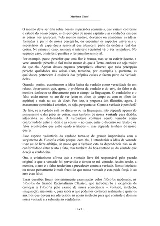 Marilena Chauí
_______________________________
– 127 –
O mesmo deve ser dito sobre nossas impressões sensoriais, que variam conforme
o estado do nosso corpo, as disposições de nosso espírito e as condições em que
as coisas nos aparecem. Pelo mesmo motivo, devemos ou abandonar as idéias
formadas a partir de nossa percepção, ou encontrar os aspectos universais e
necessários da experiência sensorial que alcancem parte da essência real das
coisas. No primeiro caso, somente o intelecto (espírito) vê o Ser verdadeiro. No
segundo caso, o intelecto purifica o testemunho sensorial.
Por exemplo, posso perceber que uma flor é branca, mas se eu estiver doente, a
verei amarela; percebo o Sol muito menor do que a Terra, embora ele seja maior
do que ela. Apesar desses enganos perceptivos, observo que toda percepção
percebe qualidades nas coisas (cor, tamanho, por exemplo) e, portanto, as
qualidades pertencem à essência das próprias coisas e fazem parte da verdade
delas.
Quando, porém, examinamos a idéia latina da verdade como veracidade de um
relato, observamos que, agora, o problema da verdade e do erro, do falso e da
mentira deslocou-se diretamente para o campo da linguagem. O verdadeiro e o
falso estão menos no ato de ver (com os olhos do corpo ou com os olhos do
espírito) e mais no ato de dizer. Por isso, a pergunta dos filósofos, agora, é
exatamente contrária à anterior, ou seja, pergunta-se: Como a verdade é possível?
De fato, se a verdade está no discurso ou na linguagem, não depende apenas do
pensamento e das próprias coisas, mas também de nossa vontade para dizê-la,
silenciá-la ou deformá-la. O verdadeiro continua sendo tomado como
conformidade entre a idéia e as coisas – no caso, entre o discurso ou relato e os
fatos acontecidos que estão sendo relatados -, mas depende também de nosso
querer.
Esse aspecto voluntário da verdade torna-se de grande importância com o
surgimento da Filosofia cristã porque, com ela, é introduzida a idéia de vontade
livre ou de livre-arbítrio, de modo que a verdade está na dependência não só da
conformidade entre relato e fato, mas também da boa-vontade ou da vontade que
deseja o verdadeiro.
Ora, o cristianismo afirma que a vontade livre foi responsável pelo pecado
original e que a vontade foi pervertida e tornou-se má-vontade. Assim sendo, a
mentira, o erro e o falso tenderiam a prevalecer contra a verdade. Nosso intelecto
ou nosso pensamento é mais fraco do que nossa vontade e esta pode forçá-lo ao
erro e ao falso.
Essas questões foram posteriormente examinadas pelos filósofos modernos, os
filósofos do Grande Racionalismo Clássico, que introduzirão a exigência de
começar a Filosofia pelo exame de nossa consciência – vontade, intelecto,
imaginação, memória -, para saber o que podemos conhecer realmente e quais os
auxílios que devem ser oferecidos ao nosso intelecto para que controle e domine
nossa vontade e a submeta ao verdadeiro.
 