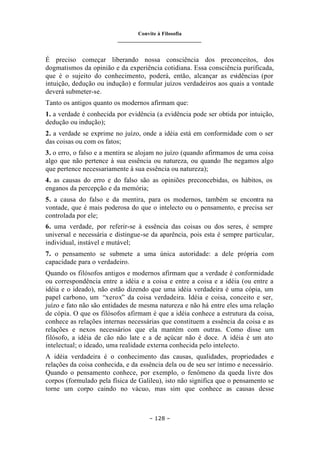 Convite à Filosofia
_______________________________
– 128 –
É preciso começar liberando nossa consciência dos preconceitos, dos
dogmatismos da opinião e da experiência cotidiana. Essa consciência purificada,
que é o sujeito do conhecimento, poderá, então, alcançar as evidências (por
intuição, dedução ou indução) e formular juízos verdadeiros aos quais a vontade
deverá submeter-se.
Tanto os antigos quanto os modernos afirmam que:
1. a verdade é conhecida por evidência (a evidência pode ser obtida por intuição,
dedução ou indução);
2. a verdade se exprime no juízo, onde a idéia está em conformidade com o ser
das coisas ou com os fatos;
3. o erro, o falso e a mentira se alojam no juízo (quando afirmamos de uma coisa
algo que não pertence à sua essência ou natureza, ou quando lhe negamos algo
que pertence necessariamente à sua essência ou natureza);
4. as causas do erro e do falso são as opiniões preconcebidas, os hábitos, os
enganos da percepção e da memória;
5. a causa do falso e da mentira, para os modernos, também se encontra na
vontade, que é mais poderosa do que o intelecto ou o pensamento, e precisa ser
controlada por ele;
6. uma verdade, por referir-se à essência das coisas ou dos seres, é sempre
universal e necessária e distingue-se da aparência, pois esta é sempre particular,
individual, instável e mutável;
7. o pensamento se submete a uma única autoridade: a dele própria com
capacidade para o verdadeiro.
Quando os filósofos antigos e modernos afirmam que a verdade é conformidade
ou correspondência entre a idéia e a coisa e entre a coisa e a idéia (ou entre a
idéia e o ideado), não estão dizendo que uma idéia verdadeira é uma cópia, um
papel carbono, um “xerox” da coisa verdadeira. Idéia e coisa, conceito e ser,
juízo e fato não são entidades de mesma natureza e não há entre eles uma relação
de cópia. O que os filósofos afirmam é que a idéia conhece a estrutura da coisa,
conhece as relações internas necessárias que constituem a essência da coisa e as
relações e nexos necessários que ela mantém com outras. Como disse um
filósofo, a idéia de cão não late e a de açúcar não é doce. A idéia é um ato
intelectual; o ideado, uma realidade externa conhecida pelo intelecto.
A idéia verdadeira é o conhecimento das causas, qualidades, propriedades e
relações da coisa conhecida, e da essência dela ou de seu ser íntimo e necessário.
Quando o pensamento conhece, por exemplo, o fenômeno da queda livre dos
corpos (formulado pela física de Galileu), isto não significa que o pensamento se
torne um corpo caindo no vácuo, mas sim que conhece as causas desse
 