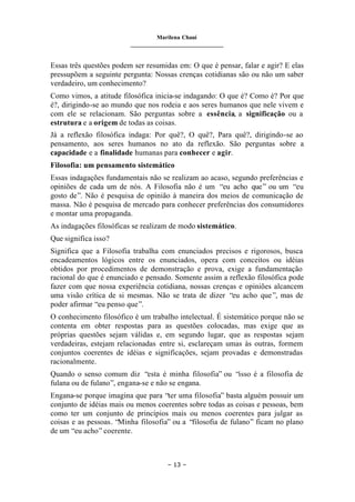 Marilena Chauí
_______________________________
– 13 –
Essas três questões podem ser resumidas em: O que é pensar, falar e agir? E elas
pressupõem a seguinte pergunta: Nossas crenças cotidianas são ou não um saber
verdadeiro, um conhecimento?
Como vimos, a atitude filosófica inicia-se indagando: O que é? Como é? Por que
é?, dirigindo-se ao mundo que nos rodeia e aos seres humanos que nele vivem e
com ele se relacionam. São perguntas sobre a essência, a significação ou a
estrutura e a origem de todas as coisas.
Já a reflexão filosófica indaga: Por quê?, O quê?, Para quê?, dirigindo-se ao
pensamento, aos seres humanos no ato da reflexão. São perguntas sobre a
capacidade e a finalidade humanas para conhecer e agir.
Filosofia: um pensamento sistemático
Essas indagações fundamentais não se realizam ao acaso, segundo preferências e
opiniões de cada um de nós. A Filosofia não é um “eu acho que” ou um “eu
gosto de”. Não é pesquisa de opinião à maneira dos meios de comunicação de
massa. Não é pesquisa de mercado para conhecer preferências dos consumidores
e montar uma propaganda.
As indagações filosóficas se realizam de modo sistemático.
Que significa isso?
Significa que a Filosofia trabalha com enunciados precisos e rigorosos, busca
encadeamentos lógicos entre os enunciados, opera com conceitos ou idéias
obtidos por procedimentos de demonstração e prova, exige a fundamentação
racional do que é enunciado e pensado. Somente assim a reflexão filosófica pode
fazer com que nossa experiência cotidiana, nossas crenças e opiniões alcancem
uma visão crítica de si mesmas. Não se trata de dizer “eu acho que”, mas de
poder afirmar “eu penso que”.
O conhecimento filosófico é um trabalho intelectual. É sistemático porque não se
contenta em obter respostas para as questões colocadas, mas exige que as
próprias questões sejam válidas e, em segundo lugar, que as respostas sejam
verdadeiras, estejam relacionadas entre si, esclareçam umas às outras, formem
conjuntos coerentes de idéias e significações, sejam provadas e demonstradas
racionalmente.
Quando o senso comum diz “esta é minha filosofia” ou “isso é a filosofia de
fulana ou de fulano”, engana-se e não se engana.
Engana-se porque imagina que para “ter uma filosofia” basta alguém possuir um
conjunto de idéias mais ou menos coerentes sobre todas as coisas e pessoas, bem
como ter um conjunto de princípios mais ou menos coerentes para julgar as
coisas e as pessoas. “Minha filosofia” ou a “filosofia de fulano” ficam no plano
de um “eu acho” coerente.
 