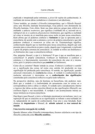 Convite à Filosofia
_______________________________
– 130 –
explicada e interpretada pelas estruturas a priori do sujeito do conhecimento. A
realidade são nossas idéias verdadeiras e o kantismo é um idealismo.
Vimos também, ao estudar a Filosofia contemporânea, que o filósofo Husserl
criou uma filosofia chamada fenomenologia. Essa palavra vem diretamente da
filosofia kantiana. Com efeito, Kant usa duas palavras gregas para referir-se à
realidade: a palavra noumenon, que significa a realidade em si, racional em si,
inteligível em si; e a palavra phainomenon (fenômeno), que significa a realidade
tal como se mostra ou se manifesta para nossa razão ou para nossa consciência.
Kant afirma que só podemos conhecer o fenômeno (o que se apresenta para a
consciência, de acordo com a estrutura a priori da própria consciência) e que não
podemos conhecer o noumenon (a coisa em si). Fenomenologia significa:
conhecimento daquilo que se manifesta para nossa consciência, daquilo que está
presente para a consciência ou para a razão, daquilo que é organizado e explicado
a partir da própria estrutura da consciência. A verdade se refere aos fenômenos e
os fenômenos são o que a consciência conhece.
Ora, pergunta Husserl, o que é o fenômeno? O que é que se manifesta para a
consciência? A própria consciência. Conhecer os fenômenos e conhecer a
estrutura e o funcionamento necessário da consciência são uma só e mesma
coisa, pois é a própria consciência que constitui os fenômenos.
Como ela os constitui? Dando sentido às coisas. Conhecer é conhecer o sentido
ou a significação das coisas tal como esse sentido foi produzido ou essa
significação foi produzida pela consciência. O sentido, ou significação, quando
universal e necessário, é a essência das coisas. A verdade é o conhecimento das
essências universais e necessárias ou o conhecimento das significações
constituídas pela consciência reflexiva ou pela razão reflexiva.
Na perspectiva idealista, seja ela kantiana ou husserliana, não podemos mais
dizer que a verdade é a conformidade do pensamento com as coisas ou a
correspondência entre a idéia e o objeto. A verdade será o encadeamento interno
e rigoroso das idéias ou dos conceitos (Kant) ou das significações (Husserl), sua
coerência lógica e sua necessidade. A verdade é um acontecimento interno ao
nosso intelecto ou à nossa consciência.
Para Kant e para Husserl, o erro e a falsidade encontram-se no realismo, isto é, na
suposição de que os conceitos ou as significações se refiram a uma realidade em
si, independente do sujeito do conhecimento. Esse erro e essa falsidade, Kant
chamou de dogmatismo e Husserl, de atitude natural ou tese natural do
mundo.
Uma terceira concepção da verdade
Quando falamos sobre Filosofia contemporânea, fizemos referência a um tipo de
filosofia conhecida como filosofia analítica.
 