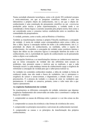 Marilena Chauí
_______________________________
– 133 –
Numa sociedade altamente tecnológica, como a do século XX ocidental europeu
e norte-americano, em que as pesquisas científicas tendem a criar nos
laboratórios o próprio objeto do conhecimento, isto é, em que o objeto do
conhecimento é uma construção do pensamento científico ou um constructus
produzido pelas teorias e pelas experimentações, a verdade tende a ser
considerada a forma lógica e coerente assumida pela própria teoria, bem como a
ser considerada como o consenso teórico estabelecido entre os membros das
comunidades de pesquisadores.
A verdade, portanto, como a razão, está na História e é histórica.
Também as transformações internas à própria Filosofia modificam a concepção
da verdade. A teoria da verdade como correspondência entre coisa e idéia, ou
fato e idéia, liga-se à concepção realista da razão e do conhecimento, isto é, à
prioridade do objeto do conhecimento, ou realidade, sobre o sujeito do
conhecimento. Ao contrário, a concepção da verdade como coerência interna e
lógica das idéias ou dos conceitos liga-se à concepção idealista da razão e do
conhecimento, isto é, à prioridade do sujeito do conhecimento ou do pensamento
sobre o objeto a ser conhecido.
As concepções históricas e as transformações internas ao conhecimento mostram
que as várias concepções da verdade não são arbitrárias nem casuais ou
acidentais, mas possuem causas e motivos que as explicam, e que a cada
formação social e a cada mudança interna do conhecimento surge a exigência de
reformular a concepção da verdade para que o saber possa realizar-se.
As verdades (os conteúdos conhecidos) mudam, a idéia da verdade (a forma de
conhecer) muda, mas não muda a busca do verdadeiro, isto é, permanece a
exigência de vencer o senso-comum, o dogmatismo, a atitude natural e seus
preconceitos. É a procura da verdade e o desejo de estar no verdadeiro que
permanecem. A verdade se conserva, portanto, como o valor mais alto a que
aspira o pensamento.
As exigências fundamentais da verdade
Se examinarmos as diferentes concepções da verdade, notaremos que algumas
exigências fundamentais são conservadas em todas elas e constituem o campo da
busca do verdadeiro:
1. compreender as causas da diferença entre o parecer e o ser das coisas ou dos
erros;
2. compreender as causas da existência e das formas de existência dos seres;
3. compreender os princípios necessários e universais do conhecimento racional;
4. compreender as causas e os princípios da transformação dos próprios
conhecimentos;
 