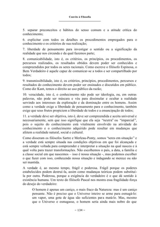 Convite à Filosofia
_______________________________
– 134 –
5. separar preconceitos e hábitos do senso comum e a atitude crítica do
conhecimento;
6. explicitar com todos os detalhes os procedimentos empregados para o
conhecimento e os critérios de sua realização;
7. liberdade de pensamento para investigar o sentido ou a significação da
realidade que nos circunda e da qual fazemos parte;
8. comunicabilidade, isto é, os critérios, os princípios, os procedimentos, os
percursos realizados, os resultados obtidos devem poder ser conhecidos e
compreendidos por todos os seres racionais. Como escreve o filósofo Espinosa, o
Bem Verdadeiro é aquele capaz de comunicar-se a todos e ser compartilhado por
todos;
9. transmissibilidade, isto é, os critérios, princípios, procedimentos, percursos e
resultados do conhecimento devem poder ser ensinados e discutidos em público.
Como diz Kant, temos o direito ao uso público da razão;
10. veracidade, isto é, o conhecimento não pode ser ideologia, ou, em outras
palavras, não pode ser máscara e véu para dissimular e ocultar a realidade
servindo aos interesses da exploração e da dominação entre os homens. Assim
como a verdade exige a liberdade de pensamento para o conhecimento, também
exige que seus frutos propiciem a liberdade de todos e a emancipação de todos;
11. a verdade deve ser objetiva, isto é, deve ser compreendida e aceita universal e
necessariamente, sem que isso signifique que ela seja “neutra” ou “imparcial”,
pois o sujeito do conhecimento está vitalmente envolvido na atividade do
conhecimento e o conhecimento adquirido pode resultar em mudanças que
afetem a realidade natural, social e cultural.
Como disseram os filósofos Sartre e Merleau-Ponty, somos “seres em situação” e
a verdade está sempre situada nas condições objetivas em que foi alcançada e
está sempre voltada para compreender e interpretar a situação na qual nasceu e à
qual volta para trazer transformações. Não escolhemos o país, a data, a família e
a classe social em que nascemos – isso é nossa situação -, mas podemos escolher
o que fazer com isso, conhecendo nossa situação e indagando se merece ou não
ser mantida.
A verdade é, ao mesmo tempo, frágil e poderosa. Frágil porque os poderes
estabelecidos podem destruí-la, assim como mudanças teóricas podem substituí-
la por outra. Poderosa, porque a exigência do verdadeiro é o que dá sentido à
existência humana. Um texto do filósofo Pascal nos mostra essa fragilidade-força
do desejo do verdadeiro:
O homem é apenas um caniço, o mais fraco da Natureza: mas é um caniço
pensante. Não é preciso que o Universo inteiro se arme para esmagá-lo:
um vapor, uma gota de água são suficientes para matá-lo. Mas, mesmo
que o Universo o esmagasse, o homem seria ainda mais nobre do que
 