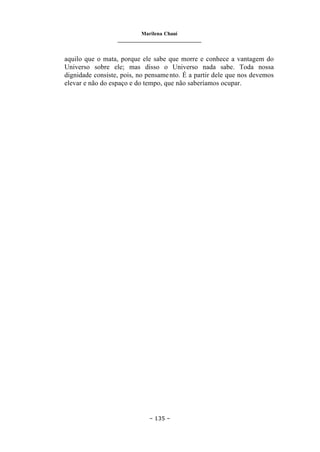 Marilena Chauí
_______________________________
– 135 –
aquilo que o mata, porque ele sabe que morre e conhece a vantagem do
Universo sobre ele; mas disso o Universo nada sabe. Toda nossa
dignidade consiste, pois, no pensamento. É a partir dele que nos devemos
elevar e não do espaço e do tempo, que não saberíamos ocupar.
 