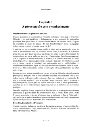 Marilena Chauí
_______________________________
– 137 –
Capítulo 1
A preocupação com o conhecimento
O conhecimento e os primeiros filósofos
Quando estudamos o nascimento da Filosofia na Grécia, vimos que os primeiros
filósofos – os pré-socráticos – dedicavam-se a um conjunto de indagações
principais: Por que e como as coisas existem? O que é o mundo? Qual a origem
da Natureza e quais as causas de sua transformação? Essas indagações
colocavam no centro a pergunta: o que é o Ser?
A palavra ser em português, traduz a palavra latina esse e a expressão grega ta
onta. A palavra latina esse é o infinitivo de um verbo, o verbo ser. A expressão
grega ta onta quer dizer: as coisas existentes, os entes, os seres. No singular, ta
onta se diz to on, que é traduzida por: o ser. Os primeiros filósofos ocupavam-se
com a origem e a ordem do mundo, o kosmos, e a filosofia nascente era uma
cosmologia. Pouco a pouco, passou-se a indagar o que era o próprio kosmos, qual
era o fundo eterno e imutável que permanecia sob a multiplicidade e
transformação das coisas. Qual era e o que era o ser subjacente a todos os seres.
Com isto, a filosofia nascente tornou-se ontologia, isto é, conhecimento ou saber
sobre o ser.
Por esse mesmo motivo, considera-se que os primeiros filósofos não tinham uma
preocupação principal com o conhecimento enquanto conhecimento, isto é, não
indagavam se podemos ou não conhecer o Ser, mas partiam da pressuposição de
que o podemos conhecer, pois a verdade, sendo aletheia, isto é, presença e
manifestação das coisas para os nossos sentidos e para o nosso pensamento,
significa que o Ser está manifesto e presente para nós e, portanto, nós o podemos
conhecer.
Todavia, a opinião de que os primeiros filósofos não se preocupavam com nossa
capacidade e possibilidade de conhecimento não é exata. Para tanto, basta
levarmos em conta o fato de afirmarem que a realidade (o Ser, a Natureza) é
racional e que a podemos conhecer porque também somos racionais; nossa razão
é parte da racionalidade do mundo, dela participando.
Heráclito, Parmênides e Demócrito
Alguns exemplos indicam a existência da preocupação dos primeiros filósofos
com o conhecimento e, aqui, tomaremos três: Heráclito de Éfeso, Parmênides de
Eléia e Demócrito de Abdera.
 