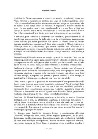 Convite à Filosofia
_______________________________
– 138 –
Heráclito de Éfeso considerava a Natureza (o mundo, a realidade) como um
“fluxo perpétuo”, o escoamento contínuo dos seres em mudança perpétua. Dizia:
“Não podemos banhar-nos duas vezes no mesmo rio, porque as águas nunca são
as mesmas e nós nunca somos os mesmos”. Comparava o mundo à chama de
uma vela que queima sem cessar, transformando a cera em fogo, o fogo em
fumaça e a fumaça em ar. O dia se torna noite, o verão se torna outono, o novo
fica velho, o quente esfria, o úmido seca, tudo se transforma no seu contrário.
A realidade, para Heráclito, é a harmonia dos contrários, que não cessam de se
transformar uns nos outros. Se tudo não cessa de se transformar perenemente,
como explicar que nossa percepção nos ofereça as coisas como se fossem
estáveis, duradouras e permanentes? Com essa pergunta o filósofo indicava a
diferença entre o conhecimento que nossos sentidos nos oferecem e o
conhecimento que nosso pensamento alcança, pois nossos sentidos nos oferecem
a imagem da estabilidade e nosso pensamento alcança a verdade como mudança
contínua.
Parmênides de Eléia colocava-se na posição oposta à de Heráclito. Dizia que só
podemos pensar sobre aquilo que permanece sempre idêntico a si mesmo, isto é,
que o pensamento não pode pensar sobre as coisas que são e não são, que ora são
de um modo e ora são de outro, que são contrárias a si mesmas e contraditórias.
Conhecer é alcançar o idêntico, imutável. Nossos sentidos nos oferecem a
imagem de um mundo em incessante mudança, num fluxo perpétuo, onde nada
permanece idêntico a si mesmo: o dia vira noite, o inverno vira primavera, o doce
se torna amargo, o pequeno vira grande, o grande diminui, o doce amarga, o
quente esfria, o frio se aquece, o líquido vira vapor ou vira sólido.
Como pensar o que é e o que não é ao mesmo tempo? Como pensar o instável?
Como pensar o que se torna oposto e contrário a si mesmo? Não é possível, dizia
Parmênides. Pensar é dizer o que um ser é em sua identidade profunda e
permanente. Com isso, afirmava o mesmo que Heráclito – perceber e pensar são
diferentes -, mas o dizia no sentido oposto ao de Heráclito, isto é, percebemos
mudanças impensáveis e devemos pensar identidades imutáveis.
Demócrito de Abdera desenvolveu uma teoria sobre o Ser ou sobre a Natureza
conhecida com o nome de atomismo: a realidade é constituída por átomos. A
palavra átomo tem origem grega e significa: o que não pode ser cortado ou
dividido, isto é, a menor partícula indivisível de todas as coisas. Os seres surgem
por composição dos átomos, transformam-se por novos arranjos dos átomos e
morrem por separação dos átomos.
Os átomos, para Demócrito, possuem formas e consistências diferentes
(redondos, triangulares, lisos, duros, moles, rugosos, pontiagudos, etc.) e essas
diferenças e os diferentes modos de combinação entre eles produzem a variedade
de seres, suas mudanças e desaparições. Através de nossos órgãos dos sentidos,
percebemos o quente e o frio, o doce e o amargo, o seco e o úmido, o grande e o
 