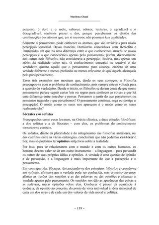 Marilena Chauí
_______________________________
– 139 –
pequeno, o duro e o mole, sabores, odores, texturas, o agradável e o
desagradável, sentimos prazer e dor, porque percebemos os efeitos das
combinações dos átomos que, em si mesmos, não possuem tais qualidades.
Somente o pensamento pode conhecer os átomos, que são invisíveis para nossa
percepção sensorial. Dessa maneira, Demócrito concordava com Heráclito e
Parmênides em que há uma diferença entre o que conhecemos através de nossa
percepção e o que conhecemos apenas pelo pensamento; porém, diversamente
dos outros dois filósofos, não considerava a percepção ilusória, mas apenas um
efeito da realidade sobre nós. O conhecimento sensorial ou sensível é tão
verdadeiro quanto aquilo que o pensamento puro alcança, embora de uma
verdade diferente e menos profunda ou menos relevante do que aquela alcançada
pelo puro pensamento.
Esses três exemplos nos mostram que, desde os seus começos, a Filosofia
preocupou-se com o problema do conhecimento, pois sempre esteve voltada para
a questão do verdadeiro. Desde o início, os filósofos se deram conta de que nosso
pensamento parece seguir certas leis ou regras para conhecer as coisas e que há
uma diferença entre perceber e pensar. Pensamos a partir do que percebemos ou
pensamos negando o que percebemos? O pensamento continua, nega ou corrige a
percepção? O modo como os seres nos aparecem é o modo como os seres
realmente são?
Sócrates e os sofistas
Preocupações como essas levaram, na Grécia clássica, a duas atitudes filosóficas:
a dos sofistas e a de Sócrates – com eles, os problemas do conhecimento
tornaram-se centrais.
Os sofistas, diante da pluralidade e do antagonismo das filosofias anteriores, ou
dos conflitos entre as várias ontologias, concluíram que não podemos conhecer o
Ser, mas só podemos ter opiniões subjetivas sobre a realidade.
Por isso, para se relacionarem com o mundo e com os outros humanos, os
homens devem valer-se de um outro instrumento – a linguagem – para persuadir
os outros de suas próprias idéias e opiniões. A verdade é uma questão de opinião
e de persuasão, e a linguagem é mais importante do que a percepção e o
pensamento.
Em contrapartida, Sócrates, distanciando-se dos primeiros filósofos e opondo-se
aos sofistas, afirmava que a verdade pode ser conhecida, mas primeiro devemos
afastar as ilusões dos sentidos e as das palavras ou das opiniões e alcançar a
verdade apenas pelo pensamento. Os sentidos nos dão as aparências das coisas e
as palavras, meras opiniões sobre elas. Conhecer é passar da aparência à
essência, da opinião ao conceito, do ponto de vista individual à idéia universal de
cada um dos seres e de cada um dos valores da vida moral e política.
 