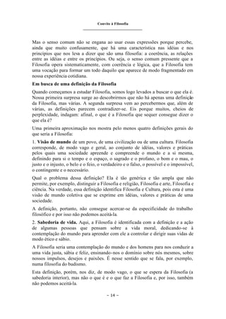 Convite à Filosofia
_______________________________
– 14 –
Mas o senso comum não se engana ao usar essas expressões porque percebe,
ainda que muito confusamente, que há uma característica nas idéias e nos
princípios que nos leva a dizer que são uma filosofia: a coerência, as relações
entre as idéias e entre os princípios. Ou seja, o senso comum pressente que a
Filosofia opera sistematicamente, com coerência e lógica, que a Filosofia tem
uma vocação para formar um todo daquilo que aparece de modo fragmentado em
nossa experiência cotidiana.
Em busca de uma definição da Filosofia
Quando começamos a estudar Filosofia, somos logo levados a buscar o que ela é.
Nossa primeira surpresa surge ao descobrirmos que não há apenas uma definição
da Filosofia, mas várias. A segunda surpresa vem ao percebermos que, além de
várias, as definições parecem contradizer-se. Eis porque muitos, cheios de
perplexidade, indagam: afinal, o que é a Filosofia que sequer consegue dizer o
que ela é?
Uma primeira aproximação nos mostra pelo menos quatro definições gerais do
que seria a Filosofia:
1. Visão de mundo de um povo, de uma civilização ou de uma cultura. Filosofia
corresponde, de modo vago e geral, ao conjunto de idéias, valores e práticas
pelos quais uma sociedade apreende e compreende o mundo e a si mesma,
definindo para si o tempo e o espaço, o sagrado e o profano, o bom e o mau, o
justo e o injusto, o belo e o feio, o verdadeiro e o falso, o possível e o impossível,
o contingente e o necessário.
Qual o problema dessa definição? Ela é tão genérica e tão ampla que não
permite, por exemplo, distinguir a Filosofia e religião, Filosofia e arte, Filosofia e
ciência. Na verdade, essa definição identifica Filosofia e Cultura, pois esta é uma
visão de mundo coletiva que se exprime em idéias, valores e práticas de uma
sociedade.
A definição, portanto, não consegue acercar-se da especificidade do trabalho
filosófico e por isso não podemos aceitá-la.
2. Sabedoria de vida. Aqui, a Filosofia é identificada com a definição e a ação
de algumas pessoas que pensam sobre a vida moral, dedicando-se à
contemplação do mundo para aprender com ele a controlar e dirigir suas vidas de
modo ético e sábio.
A Filosofia seria uma contemplação do mundo e dos homens para nos conduzir a
uma vida justa, sábia e feliz, ensinando-nos o domínio sobre nós mesmos, sobre
nossos impulsos, desejos e paixões. É nesse sentido que se fala, por exemplo,
numa filosofia do budismo.
Esta definição, porém, nos diz, de modo vago, o que se espera da Filosofia (a
sabedoria interior), mas não o que é e o que faz a Filosofia e, por isso, também
não podemos aceitá-la.
 