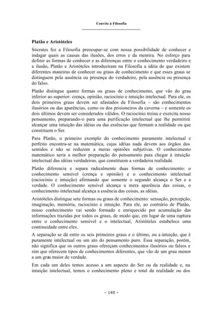 Convite à Filosofia
_______________________________
– 140 –
Platão e Aristóteles
Sócrates fez a Filosofia preocupar-se com nossa possibilidade de conhecer e
indagar quais as causas das ilusões, dos erros e da mentira. No esforço para
definir as formas de conhecer e as diferenças entre o conhecimento verdadeiro e
a ilusão, Platão e Aristóteles introduziram na Filosofia a idéia de que existem
diferentes maneiras de conhecer ou graus de conhecimento e que esses graus se
distinguem pela ausência ou presença do verdadeiro, pela ausência ou presença
do falso.
Platão distingue quatro formas ou graus de conhecimento, que vão do grau
inferior ao superior: crença, opinião, raciocínio e intuição intelectual. Para ele, os
dois primeiros graus devem ser afastados da Filosofia – são conhecimentos
ilusórios ou das aparências, como os dos prisioneiros da caverna – e somente os
dois últimos devem ser considerados válidos. O raciocínio treina e exercita nosso
pensamento, preparando-o para uma purificação intelectual que lhe permitirá
alcançar uma intuição das idéias ou das essências que formam a realidade ou que
constituem o Ser.
Para Platão, o primeiro exemplo do conhecimento puramente intelectual e
perfeito encontra-se na matemática, cujas idéias nada devem aos órgãos dos
sentidos e não se reduzem a meras opiniões subjetivas. O conhecimento
matemático seria a melhor preparação do pensamento para chegar à intuição
intelectual das idéias verdadeiras, que constituem a verdadeira realidade.
Platão diferencia e separa radicalmente duas formas de conhecimento: o
conhecimento sensível (crença e opinião) e o conhecimento intelectual
(raciocínio e intuição) afirmando que somente o segundo alcança o Ser e a
verdade. O conhecimento sensível alcança a mera aparência das coisas, o
conhecimento intelectual alcança a essência das coisas, as idéias.
Aristóteles distingue sete formas ou graus de conhecimento: sensação, percepção,
imaginação, memória, raciocínio e intuição. Para ele, ao contrário de Platão,
nosso conhecimento vai sendo formado e enriquecido por acumulação das
informações trazidas por todos os graus, de modo que, em lugar de uma ruptura
entre o conhecimento sensível e o intelectual, Aristóteles estabelece uma
continuidade entre eles.
A separação se dá entre os seis primeiros graus e o último, ou a intuição, que é
puramente intelectual ou um ato do pensamento puro. Essa separação, porém,
não significa que os outros graus ofereçam conhecimentos ilusórios ou falsos e
sim que oferecem tipos de conhecimentos diferentes, que vão de um grau menor
a um grau maior de verdade.
Em cada um deles temos acesso a um aspecto do Ser ou da realidade e, na
intuição intelectual, temos o conhecimento pleno e total da realidade ou dos
 