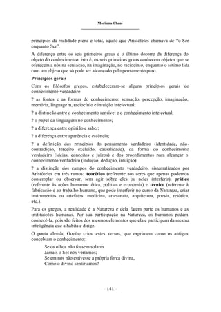 Marilena Chauí
_______________________________
– 141 –
princípios da realidade plena e total, aquilo que Aristóteles chamava de “o Ser
enquanto Ser”.
A diferença entre os seis primeiros graus e o último decorre da diferença do
objeto do conhecimento, isto é, os seis primeiros graus conhecem objetos que se
oferecem a nós na sensação, na imaginação, no raciocínio, enquanto o sétimo lida
com um objeto que só pode ser alcançado pelo pensamento puro.
Princípios gerais
Com os filósofos gregos, estabeleceram-se alguns princípios gerais do
conhecimento verdadeiro:
? as fontes e as formas do conhecimento: sensação, percepção, imaginação,
memória, linguagem, raciocínio e intuição intelectual;
? a distinção entre o conhecimento sensível e o conhecimento intelectual;
? o papel da linguagem no conhecimento;
? a diferença entre opinião e saber;
? a diferença entre aparência e essência;
? a definição dos princípios do pensamento verdadeiro (identidade, não-
contradição, terceiro excluído, causalidade), da forma do conhecimento
verdadeiro (idéias, conceitos e juízos) e dos procedimentos para alcançar o
conhecimento verdadeiro (indução, dedução, intuição);
? a distinção dos campos do conhecimento verdadeiro, sistematizados por
Aristóteles em três ramos: teorético (referente aos seres que apenas podemos
contemplar ou observar, sem agir sobre eles ou neles interferir), prático
(referente às ações humanas: ética, política e economia) e técnico (referente à
fabricação e ao trabalho humano, que pode interferir no curso da Natureza, criar
instrumentos ou artefatos: medicina, artesanato, arquitetura, poesia, retórica,
etc.).
Para os gregos, a realidade é a Natureza e dela fazem parte os humanos e as
instituições humanas. Por sua participação na Natureza, os humanos podem
conhecê-la, pois são feitos dos mesmos elementos que ela e participam da mesma
inteligência que a habita e dirige.
O poeta alemão Goethe criou estes versos, que exprimem como os antigos
concebiam o conhecimento:
Se os olhos não fossem solares
Jamais o Sol nós veríamos;
Se em nós não estivesse a própria força divina,
Como o divino sentiríamos?
 