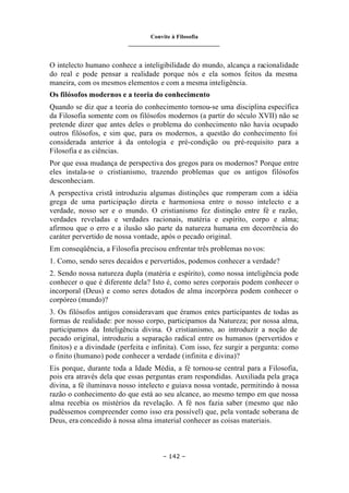 Convite à Filosofia
_______________________________
– 142 –
O intelecto humano conhece a inteligibilidade do mundo, alcança a racionalidade
do real e pode pensar a realidade porque nós e ela somos feitos da mesma
maneira, com os mesmos elementos e com a mesma inteligência.
Os filósofos modernos e a teoria do conhecimento
Quando se diz que a teoria do conhecimento tornou-se uma disciplina específica
da Filosofia somente com os filósofos modernos (a partir do século XVII) não se
pretende dizer que antes deles o problema do conhecimento não havia ocupado
outros filósofos, e sim que, para os modernos, a questão do conhecimento foi
considerada anterior à da ontologia e pré-condição ou pré-requisito para a
Filosofia e as ciências.
Por que essa mudança de perspectiva dos gregos para os modernos? Porque entre
eles instala-se o cristianismo, trazendo problemas que os antigos filósofos
desconheciam.
A perspectiva cristã introduziu algumas distinções que romperam com a idéia
grega de uma participação direta e harmoniosa entre o nosso intelecto e a
verdade, nosso ser e o mundo. O cristianismo fez distinção entre fé e razão,
verdades reveladas e verdades racionais, matéria e espírito, corpo e alma;
afirmou que o erro e a ilusão são parte da natureza humana em decorrência do
caráter pervertido de nossa vontade, após o pecado original.
Em conseqüência, a Filosofia precisou enfrentar três problemas novos:
1. Como, sendo seres decaídos e pervertidos, podemos conhecer a verdade?
2. Sendo nossa natureza dupla (matéria e espírito), como nossa inteligência pode
conhecer o que é diferente dela? Isto é, como seres corporais podem conhecer o
incorporal (Deus) e como seres dotados de alma incorpórea podem conhecer o
corpóreo (mundo)?
3. Os filósofos antigos consideravam que éramos entes participantes de todas as
formas de realidade: por nosso corpo, participamos da Natureza; por nossa alma,
participamos da Inteligência divina. O cristianismo, ao introduzir a noção de
pecado original, introduziu a separação radical entre os humanos (pervertidos e
finitos) e a divindade (perfeita e infinita). Com isso, fez surgir a pergunta: como
o finito (humano) pode conhecer a verdade (infinita e divina)?
Eis porque, durante toda a Idade Média, a fé tornou-se central para a Filosofia,
pois era através dela que essas perguntas eram respondidas. Auxiliada pela graça
divina, a fé iluminava nosso intelecto e guiava nossa vontade, permitindo à nossa
razão o conhecimento do que está ao seu alcance, ao mesmo tempo em que nossa
alma recebia os mistérios da revelação. A fé nos fazia saber (mesmo que não
pudéssemos compreender como isso era possível) que, pela vontade soberana de
Deus, era concedido à nossa alma imaterial conhecer as coisas materiais.
 