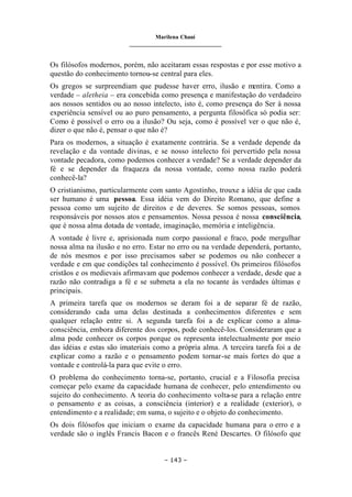 Marilena Chauí
_______________________________
– 143 –
Os filósofos modernos, porém, não aceitaram essas respostas e por esse motivo a
questão do conhecimento tornou-se central para eles.
Os gregos se surpreendiam que pudesse haver erro, ilusão e mentira. Como a
verdade – aletheia – era concebida como presença e manifestação do verdadeiro
aos nossos sentidos ou ao nosso intelecto, isto é, como presença do Ser à nossa
experiência sensível ou ao puro pensamento, a pergunta filosófica só podia ser:
Como é possível o erro ou a ilusão? Ou seja, como é possível ver o que não é,
dizer o que não é, pensar o que não é?
Para os modernos, a situação é exatamente contrária. Se a verdade depende da
revelação e da vontade divinas, e se nosso intelecto foi pervertido pela nossa
vontade pecadora, como podemos conhecer a verdade? Se a verdade depender da
fé e se depender da fraqueza da nossa vontade, como nossa razão poderá
conhecê-la?
O cristianismo, particularmente com santo Agostinho, trouxe a idéia de que cada
ser humano é uma pessoa. Essa idéia vem do Direito Romano, que define a
pessoa como um sujeito de direitos e de deveres. Se somos pessoas, somos
responsáveis por nossos atos e pensamentos. Nossa pessoa é nossa consciência,
que é nossa alma dotada de vontade, imaginação, memória e inteligência.
A vontade é livre e, aprisionada num corpo passional e fraco, pode mergulhar
nossa alma na ilusão e no erro. Estar no erro ou na verdade dependerá, portanto,
de nós mesmos e por isso precisamos saber se podemos ou não conhecer a
verdade e em que condições tal conhecimento é possível. Os primeiros filósofos
cristãos e os medievais afirmavam que podemos conhecer a verdade, desde que a
razão não contradiga a fé e se submeta a ela no tocante às verdades últimas e
principais.
A primeira tarefa que os modernos se deram foi a de separar fé de razão,
considerando cada uma delas destinada a conhecimentos diferentes e sem
qualquer relação entre si. A segunda tarefa foi a de explicar como a alma-
consciência, embora diferente dos corpos, pode conhecê-los. Consideraram que a
alma pode conhecer os corpos porque os representa intelectualmente por meio
das idéias e estas são imateriais como a própria alma. A terceira tarefa foi a de
explicar como a razão e o pensamento podem tornar-se mais fortes do que a
vontade e controlá-la para que evite o erro.
O problema do conhecimento torna-se, portanto, crucial e a Filosofia precisa
começar pelo exame da capacidade humana de conhecer, pelo entendimento ou
sujeito do conhecimento. A teoria do conhecimento volta-se para a relação entre
o pensamento e as coisas, a consciência (interior) e a realidade (exterior), o
entendimento e a realidade; em suma, o sujeito e o objeto do conhecimento.
Os dois filósofos que iniciam o exame da capacidade humana para o erro e a
verdade são o inglês Francis Bacon e o francês René Descartes. O filósofo que
 
