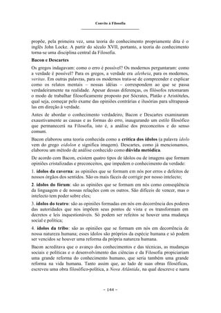 Convite à Filosofia
_______________________________
– 144 –
propõe, pela primeira vez, uma teoria do conhecimento propriamente dita é o
inglês John Locke. A partir do século XVII, portanto, a teoria do conhecimento
torna-se uma disciplina central da Filosofia.
Bacon e Descartes
Os gregos indagavam: como o erro é possível? Os modernos perguntaram: como
a verdade é possível? Para os gregos, a verdade era aletheia, para os modernos,
veritas. Em outras palavras, para os modernos trata-se de compreender e explicar
como os relatos mentais – nossas idéias – correspondem ao que se passa
verdadeiramente na realidade. Apesar dessas diferenças, os filósofos retomaram
o modo de trabalhar filosoficamente proposto por Sócrates, Platão e Aristóteles,
qual seja, começar pelo exame das opiniões contrárias e ilusórias para ultrapassá-
las em direção à verdade.
Antes de abordar o conhecimento verdadeiro, Bacon e Descartes examinaram
exaustivamente as causas e as formas do erro, inaugurando um estilo filosófico
que permanecerá na Filosofia, isto é, a análise dos preconceitos e do senso
comum.
Bacon elaborou uma teoria conhecida como a crítica dos ídolos (a palavra ídolo
vem do grego eidolon e significa imagem). Descartes, como já mencionamos,
elaborou um método de análise conhecido como dúvida metódica.
De acordo com Bacon, existem quatro tipos de ídolos ou de imagens que formam
opiniões cristalizadas e preconceitos, que impedem o conhecimento da verdade:
1. ídolos da caverna: as opiniões que se formam em nós por erros e defeitos de
nossos órgãos dos sentidos. São os mais fáceis de corrigir por nosso intelecto;
2. ídolos do fórum: são as opiniões que se formam em nós como conseqüência
da linguagem e de nossas relações com os outros. São difíceis de vencer, mas o
intelecto tem poder sobre eles;
3. ídolos do teatro: são as opiniões formadas em nós em decorrência dos poderes
das autoridades que nos impõem seus pontos de vista e os transformam em
decretos e leis inquestionáveis. Só podem ser refeitos se houver uma mudança
social e política;
4. ídolos da tribo: são as opiniões que se formam em nós em decorrência de
nossa natureza humana; esses ídolos são próprios da espécie humana e só podem
ser vencidos se houver uma reforma da própria natureza humana.
Bacon acreditava que o avanço dos conhecimentos e das técnicas, as mudanças
sociais e políticas e o desenvolvimento das ciências e da Filosofia propiciariam
uma grande reforma do conhecimento humano, que seria também uma grande
reforma na vida humana. Tanto assim que, ao lado de suas obras filosóficas,
escreveu uma obra filosófico-política, a Nova Atlântida, na qual descreve e narra
 