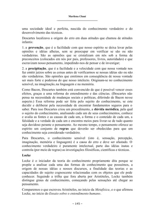 Marilena Chauí
_______________________________
– 145 –
uma sociedade ideal e perfeita, nascida do conhecimento verdadeiro e do
desenvolvimento das técnicas.
Descartes localizava a origem do erro em duas atitudes que chamou de atitudes
infantis:
1. a prevenção, que é a facilidade com que nosso espírito se deixa levar pelas
opiniões e idéias alheias, sem se preocupar em verificar se são ou não
verdadeiras. São as opiniões que se cristalizam em nós sob a forma de
preconceitos (colocados em nós por pais, professores, livros, autoridades) e que
escravizam nosso pensamento, impedindo-nos de pensar e de investigar;
2. a precipitação, que é a facilidade e a velocidade com que nossa vontade nos
faz emitir juízos sobre as coisas antes de verificarmos se nossas idéias são ou não
são verdadeiras. São opiniões que emitimos em conseqüência de nossa vontade
ser mais forte e poderosa do que nosso intelecto. Originam-se no conhecimento
sensível, na imaginação, na linguagem e na memória.
Como Bacon, Descartes também está convencido de que é possível vencer esses
efeitos, graças a uma reforma do entendimento e das ciências. (Descartes não
pensa na necessidade de mudanças sociais e políticas, diferindo de Bacon nesse
aspecto.) Essa reforma pode ser feita pelo sujeito do conhecimento, se este
decidir e deliberar pela necessidade de encontrar fundamentos seguros para o
saber. Para isso Descartes criou um procedimento, a dúvida metódica, pela qual
o sujeito do conhecimento, analisando cada um de seus conhecimentos, conhece
e avalia as fontes e as causas de cada um, a forma e o conteúdo de cada um, a
falsidade e a verdade de cada um e encontra meios para livrar-se de tudo quanto
seja duvidoso perante o pensamento. Ao mesmo tempo, o pensamento oferece ao
espírito um conjunto de regras que deverão ser obedecidas para que um
conhecimento seja considerado verdadeiro.
Para Descartes, o conhecimento sensível (isto é, sensação, percepção,
imaginação, memória e linguagem) é a causa do erro e deve ser afastado. O
conhecimento verdadeiro é puramente intelectual, parte das idéias inatas e
controla (por meio de regras) as investigações filosóficas, científicas e técnicas.
Locke
Locke é o iniciador da teoria do conhecimento propriamente dita porque se
propõe a analisar cada uma das formas de conhecimento que possuímos, a
origem de nossas idéias e nossos discursos, a finalidade das teorias e as
capacidades do sujeito cognoscente relacionadas com os objetos que ele pode
conhecer. Seguindo a trilha que fora aberta por Aristóteles, Locke também
distingue graus de conhecimento, começando pelas sensações até chegar ao
pensamento.
Comparemos o que escreveu Aristóteles, no início da Metafísica, e o que afirmou
Locke, no início do Ensaio sobre o entendimento humano.
 