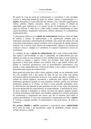 Convite à Filosofia
_______________________________
– 148 –
Do ponto de vista da teoria do conhecimento, a consciência é uma atividade
sensível e intelectual dotada do poder de análise, síntese e representação. É o
sujeito. Reconhece-se como diferente dos objetos, cria e descobre significações,
institui sentidos, elabora conceitos, idéias, juízos e teorias. É dotado de
capacidade para conhecer-se a si mesmo no ato do conhecimento, ou seja, é
capaz de reflexão. É saber de si e saber sobre o mundo, manifestando-se como
sujeito percebedor, imaginante, memorioso, falante e pensante. É o entendimento
propriamente dito.
A consciência reflexiva ou o sujeito do conhecimento forma-se como atividade
de análise e síntese, de representação e de significação voltadas para a
explicação, descrição e interpretação da realidade e das outras três esferas da vida
consciente (vida psíquica, moral e política), isto é, da posição do mundo natural e
cultural e de si mesma como objetos de conhecimento. Apóia-se em métodos de
conhecer e busca a verdade ou o verdadeiro. É o aspecto intelectual e teórico da
consciência.
Ao contrário do eu, o sujeito do conhecimento não é uma vivência individual,
mas aspira à universalidade, ou seja, à capacidade de conhecimento que seja
idêntica em todos os seres humanos e com validade para todos os seres humanos,
em todos os tempos e lugares. Assim, por exemplo, João pode gostar de
geometria e Paula pode detestar essa matéria, mas o que ambos sentem não
afetam os conceitos geométricos, nem os procedimentos matemáticos, cujo
sentido e valor independem das vivências de ambos e são o objeto construído ou
descoberto pelo sujeito do conhecimento.
Maria pode não saber que existe a física quântica e pode, ao ser informada sobre
ela, não acreditar nela e não gostar da idéia de que seu corpo seja apenas
movimento infinito de partículas invisíveis. Isso, porém, não afeta a validade e o
sentido da ciência quântica, descoberta e conhecida pelo sujeito. Luíza tem
lembranças agradáveis quando vê rosas amarelas; Antônio, porém, tem péssimas
lembranças quando as vê. Porém, ver flores e cores, perceber qualidades, senti-
las afetivamente não depende de que queiramos ou não vê-las, como não depende
do nosso eu percebê-las espacialmente ou temporalmente. A percepção de cores,
de seres espaciais e temporais se realiza em mim não apenas segundo minhas
vivências psicológicas individuais, mas também segundo leis, normas, princípios
de estruturação e organização das coisas, que são as mesmas para todos os
sujeitos percebedores. É com essa estruturação e organização que lida o sujeito.
A vivência é singular (minha). O conhecimento é universal (nosso, de todos os
humanos).
Eu, pessoa, cidadão e sujeito constituem a consciência como subjetividade
ativa, sede da razão e do pensamento, capaz de identidade consigo mesma,
virtude, direitos e verdade.
 