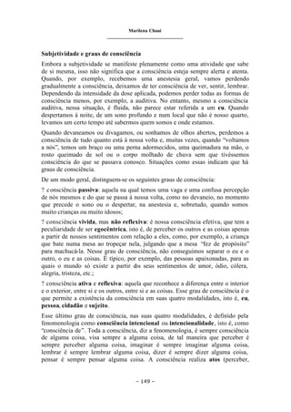Marilena Chauí
_______________________________
– 149 –
Subjetividade e graus de consciência
Embora a subjetividade se manifeste plenamente como uma atividade que sabe
de si mesma, isso não significa que a consciência esteja sempre alerta e atenta.
Quando, por exemplo, recebemos uma anestesia geral, vamos perdendo
gradualmente a consciência, deixamos de ter consciência de ver, sentir, lembrar.
Dependendo da intensidade da dose aplicada, podemos perder todas as formas de
consciência menos, por exemplo, a auditiva. No entanto, mesmo a consciência
auditiva, nessa situação, é fluida, não parece estar referida a um eu. Quando
despertamos à noite, de um sono profundo e num local que não é nosso quarto,
levamos um certo tempo até sabermos quem somos e onde estamos.
Quando devaneamos ou divagamos, ou sonhamos de olhos abertos, perdemos a
consciência de tudo quanto está à nossa volta e, muitas vezes, quando “voltamos
a nós”, temos um braço ou uma perna adormecidos, uma queimadura na mão, o
rosto queimado de sol ou o corpo molhado de chuva sem que tivéssemos
consciência do que se passava conosco. Situações como essas indicam que há
graus de consciência.
De um modo geral, distinguem-se os seguintes graus de consciência:
? consciência passiva: aquela na qual temos uma vaga e uma confusa percepção
de nós mesmos e do que se passa à nossa volta, como no devaneio, no momento
que precede o sono ou o despertar, na anestesia e, sobretudo, quando somos
muito crianças ou muito idosos;
? consciência vivida, mas não reflexiva: é nossa consciência efetiva, que tem a
peculiaridade de ser egocêntrica, isto é, de perceber os outros e as coisas apenas
a partir de nossos sentimentos com relação a eles, como, por exemplo, a criança
que bate numa mesa ao tropeçar nela, julgando que a mesa “fez de propósito”
para machucá-la. Nesse grau de consciência, não conseguimos separar o eu e o
outro, o eu e as coisas. É típico, por exemplo, das pessoas apaixonadas, para as
quais o mundo só existe a partir d
os seus sentimentos de amor, ódio, cólera,
alegria, tristeza, etc.;
? consciência ativa e reflexiva: aquela que reconhece a diferença entre o interior
e o exterior, entre si e os outros, entre si e as coisas. Esse grau de consciência é o
que permite a existência da consciência em suas quatro modalidades, isto é, eu,
pessoa, cidadão e sujeito.
Esse último grau de consciência, nas suas quatro modalidades, é definido pela
fenomenologia como consciência intencional ou intencionalidade, isto é, como
“consciência de”. Toda a consciência, diz a fenomenologia, é sempre consciência
de alguma coisa, visa sempre a alguma coisa, de tal maneira que perceber é
sempre perceber alguma coisa, imaginar é sempre imaginar alguma coisa,
lembrar é sempre lembrar alguma coisa, dizer é sempre dizer alguma coisa,
pensar é sempre pensar alguma coisa. A consciência realiza atos (perceber,
 