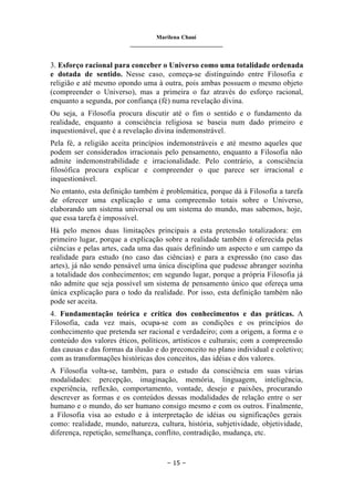 Marilena Chauí
_______________________________
– 15 –
3. Esforço racional para conceber o Universo como uma totalidade ordenada
e dotada de sentido. Nesse caso, começa-se distinguindo entre Filosofia e
religião e até mesmo opondo uma à outra, pois ambas possuem o mesmo objeto
(compreender o Universo), mas a primeira o faz através do esforço racional,
enquanto a segunda, por confiança (fé) numa revelação divina.
Ou seja, a Filosofia procura discutir até o fim o sentido e o fundamento da
realidade, enquanto a consciência religiosa se baseia num dado primeiro e
inquestionável, que é a revelação divina indemonstrável.
Pela fé, a religião aceita princípios indemonstráveis e até mesmo aqueles que
podem ser considerados irracionais pelo pensamento, enquanto a Filosofia não
admite indemonstrabilidade e irracionalidade. Pelo contrário, a consciência
filosófica procura explicar e compreender o que parece ser irracional e
inquestionável.
No entanto, esta definição também é problemática, porque dá à Filosofia a tarefa
de oferecer uma explicação e uma compreensão totais sobre o Universo,
elaborando um sistema universal ou um sistema do mundo, mas sabemos, hoje,
que essa tarefa é impossível.
Há pelo menos duas limitações principais a esta pretensão totalizadora: em
primeiro lugar, porque a explicação sobre a realidade também é oferecida pelas
ciências e pelas artes, cada uma das quais definindo um aspecto e um campo da
realidade para estudo (no caso das ciências) e para a expressão (no caso das
artes), já não sendo pensável uma única disciplina que pudesse abranger sozinha
a totalidade dos conhecimentos; em segundo lugar, porque a própria Filosofia já
não admite que seja possível um sistema de pensamento único que ofereça uma
única explicação para o todo da realidade. Por isso, esta definição também não
pode ser aceita.
4. Fundamentação teórica e crítica dos conhecimentos e das práticas. A
Filosofia, cada vez mais, ocupa-se com as condições e os princípios do
conhecimento que pretenda ser racional e verdadeiro; com a origem, a forma e o
conteúdo dos valores éticos, políticos, artísticos e culturais; com a compreensão
das causas e das formas da ilusão e do preconceito no plano individual e coletivo;
com as transformações históricas dos conceitos, das idéias e dos valores.
A Filosofia volta-se, também, para o estudo da consciência em suas várias
modalidades: percepção, imaginação, memória, linguagem, inteligência,
experiência, reflexão, comportamento, vontade, desejo e paixões, procurando
descrever as formas e os conteúdos dessas modalidades de relação entre o ser
humano e o mundo, do ser humano consigo mesmo e com os outros. Finalmente,
a Filosofia visa ao estudo e à interpretação de idéias ou significações gerais
como: realidade, mundo, natureza, cultura, história, subjetividade, objetividade,
diferença, repetição, semelhança, conflito, contradição, mudança, etc.
 