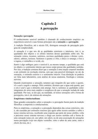 Marilena Chauí
_______________________________
– 151 –
Capítulo 2
A percepção
Sensação e percepção
O conhecimento sensível também é chamado de conhecimento empírico ou
experiência sensível e suas formas principais são a sensação e a percepção.
A tradição filosófica, até o século XX, distinguia sensação de percepção pelo
grau de complexidade.
A sensação é o que nos dá as qualidades exteriores e interiores, isto é, as
qualidades dos objetos e os efeitos internos dessas qualidades sobre nós. Na
sensação vemos, tocamos, sentimos, ouvimos qualidades puras e diretas: cores,
odores, sabores, texturas. Sentimos o quente e o frio, o doce e o amargo, o liso e
o rugoso, o vermelho e o verde, etc.
Sentir é algo ambíguo, pois o sensível é, ao mesmo tempo, a qualidade que está
no objeto e o sentimento interno que nosso corpo possui das qualidades sentidas.
Por isso, a tradição costuma dizer que a sensação é uma reação corporal imediata
a um estímulo ou excitação externa, sem que seja possível distinguir, no ato da
sensação, o estímulo exterior e o sentimento interior. Essa distinção só poderia
ser feita num laboratório, com análise de nossa anatomia, fisiologia e sistema
nervoso.
Quando examinamos a sensação, notamos que ninguém diz que sente o quente,
vê o azul e engole o amargo. Pelo contrário, dizemos que a água está quente, que
o céu é azul e que o alimento está amargo. Isto é, sentimos as qualidades como
integrantes de seres mais amplos e complexos do que a sensação isolada de cada
qualidade. Por isso, se diz que, na realidade, só temos sensações sob a forma de
percepções, isto é, de sínteses de sensações.
Empirismo e intelectualismo
Duas grandes concepções sobre a sensação e a percepção fazem parte da tradição
filosófica: a empirista e a intelectualista.
Para os empiristas, a sensação e a percepção dependem das coisas exteriores, isto
é, são causadas por estímulos externos que agem sobre nossos sentidos e sobre o
nosso sistema nervoso, recebendo uma resposta que parte de nosso cérebro, volta
a percorrer nosso sistema nervoso e chega aos nossos sentidos sob a forma de
uma sensação (uma cor, um sabor, um odor), ou de uma associação de sensações
numa percepção (vejo um objeto vermelho, sinto o sabor de uma carne, sinto o
cheiro da rosa, etc.).
 