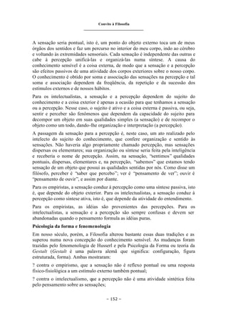 Convite à Filosofia
_______________________________
– 152 –
A sensação seria pontual, isto é, um ponto do objeto externo toca um de meus
órgãos dos sentidos e faz um percurso no interior do meu corpo, indo ao cérebro
e voltando às extremidades sensoriais. Cada sensação é independente das outras e
cabe à percepção unificá-las e organizá-las numa síntese. A causa do
conhecimento sensível é a coisa externa, de modo que a sensação e a percepção
são efeitos passivos de uma atividade dos corpos exteriores sobre o nosso corpo.
O conhecimento é obtido por soma e associação das sensações na percepção e tal
soma e associação dependem da freqüência, da repetição e da sucessão dos
estímulos externos e de nossos hábitos.
Para os intelectualistas, a sensação e a percepção dependem do sujeito do
conhecimento e a coisa exterior é apenas a ocasião para que tenhamos a sensação
ou a percepção. Nesse caso, o sujeito é ativo e a coisa externa é passiva, ou seja,
sentir e perceber são fenômenos que dependem da capacidade do sujeito para
decompor um objeto em suas qualidades simples (a sensação) e de recompor o
objeto como um todo, dando-lhe organização e interpretação (a percepção).
A passagem da sensação para a percepção é, neste caso, um ato realizado pelo
intelecto do sujeito do conhecimento, que confere organização e sentido às
sensações. Não haveria algo propriamente chamado percepção, mas sensações
dispersas ou elementares; sua organização ou síntese seria feita pela inteligência
e receberia o nome de percepção. Assim, na sensação, “sentimos” qualidades
pontuais, dispersas, elementares e, na percepção, “sabemos” que estamos tendo
sensação de um objeto que possui as qualidades sentidas por nós. Como disse um
filósofo, perceber é “saber que percebo”; ver é “pensamento de ver”; ouvir é
“pensamento de ouvir”, e assim por diante.
Para os empiristas, a sensação conduz à percepção como uma síntese passiva, isto
é, que depende do objeto exterior. Para os intelectualistas, a sensação conduz à
percepção como síntese ativa, isto é, que depende da atividade do entendimento.
Para os empiristas, as idéias são provenientes das percepções. Para os
intelectualistas, a sensação e a percepção são sempre confusas e devem ser
abandonadas quando o pensamento formula as idéias puras.
Psicologia da forma e fenomenologia
Em nosso século, porém, a Filosofia alterou bastante essas duas tradições e as
superou numa nova concepção do conhecimento sensível. As mudanças foram
trazidas pelo fenomenologia de Husserl e pela Psicologia da Forma ou teoria da
Gestalt (Gestalt é uma palavra alemã que significa: configuração, figura
estruturada, forma). Ambas mostraram:
? contra o empirismo, que a sensação não é reflexo pontual ou uma resposta
físico-fisiológica a um estímulo externo também pontual;
? contra o intelectualismo, que a percepção não é uma atividade sintética feita
pelo pensamento sobre as sensações;
 